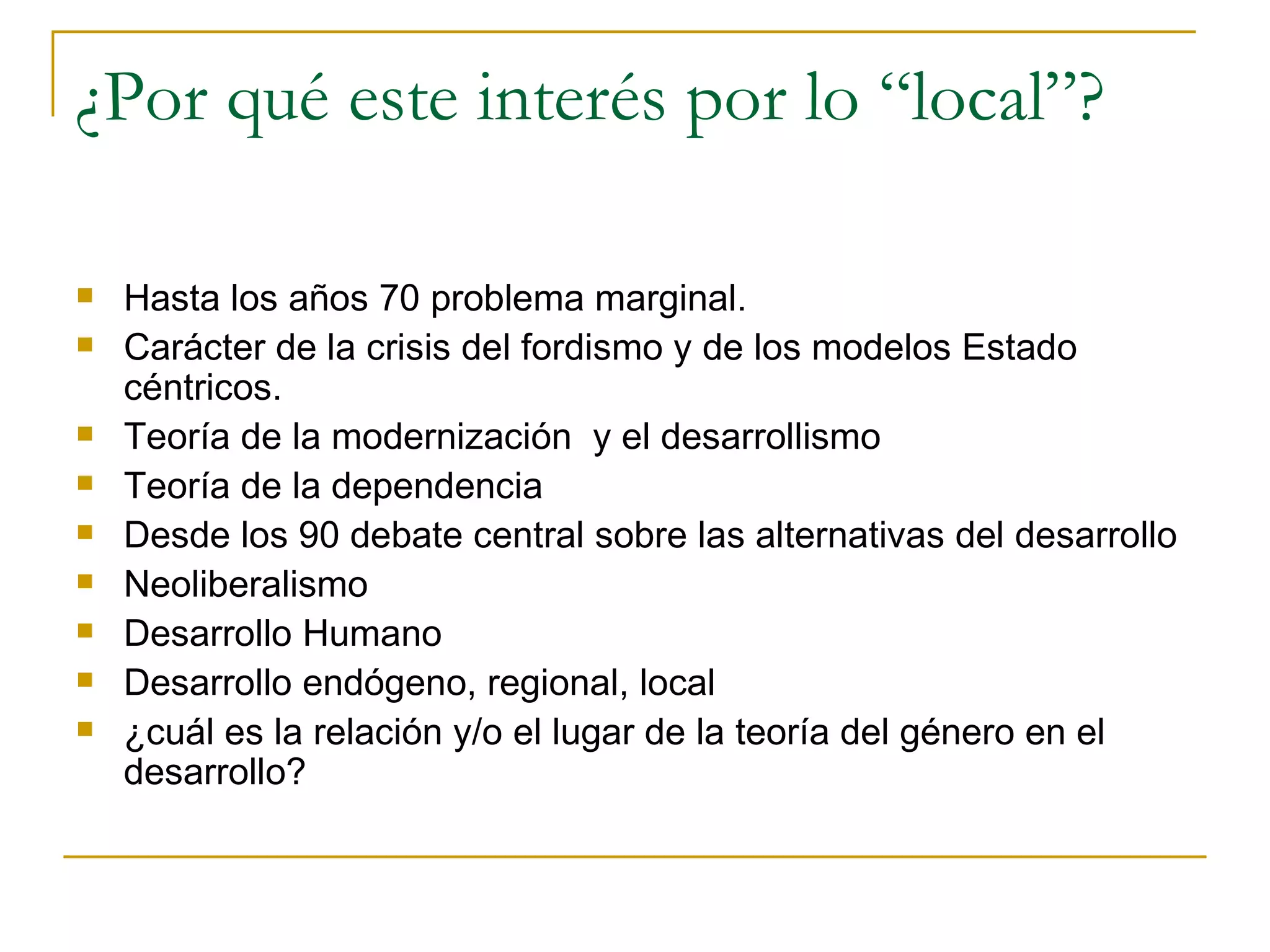 ¿Por qué este interés por lo “local”? Hasta los años 70 problema marginal. Carácter de la crisis del fordismo y de los modelos Estado céntricos. Teoría de la modernización  y el desarrollismo Teoría de la dependencia Desde los 90 debate central sobre las alternativas del desarrollo Neoliberalismo Desarrollo Humano Desarrollo endógeno, regional, local ¿cuál es la relación y/o el lugar de la teoría del género en el desarrollo? 