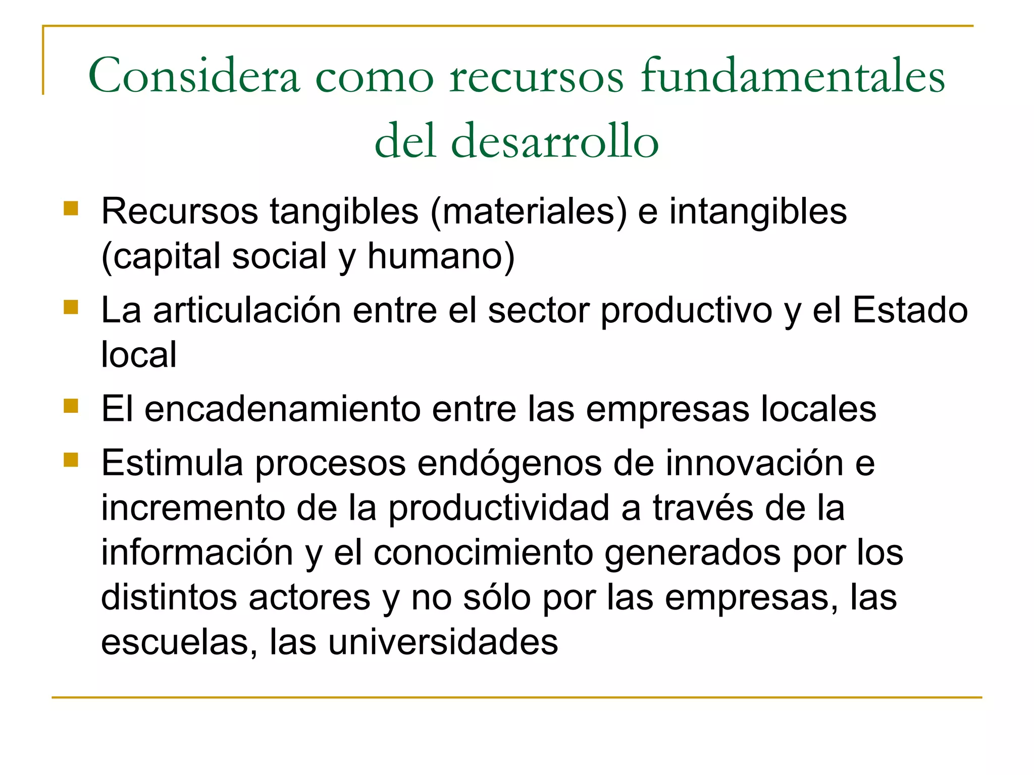 Considera como recursos fundamentales del desarrollo Recursos tangibles (materiales) e intangibles (capital social y humano) La articulación entre el sector productivo y el Estado local El encadenamiento entre las empresas locales Estimula procesos endógenos de innovación e incremento de la productividad a través de la información y el conocimiento generados por los distintos actores y no sólo por las empresas, las escuelas, las universidades 