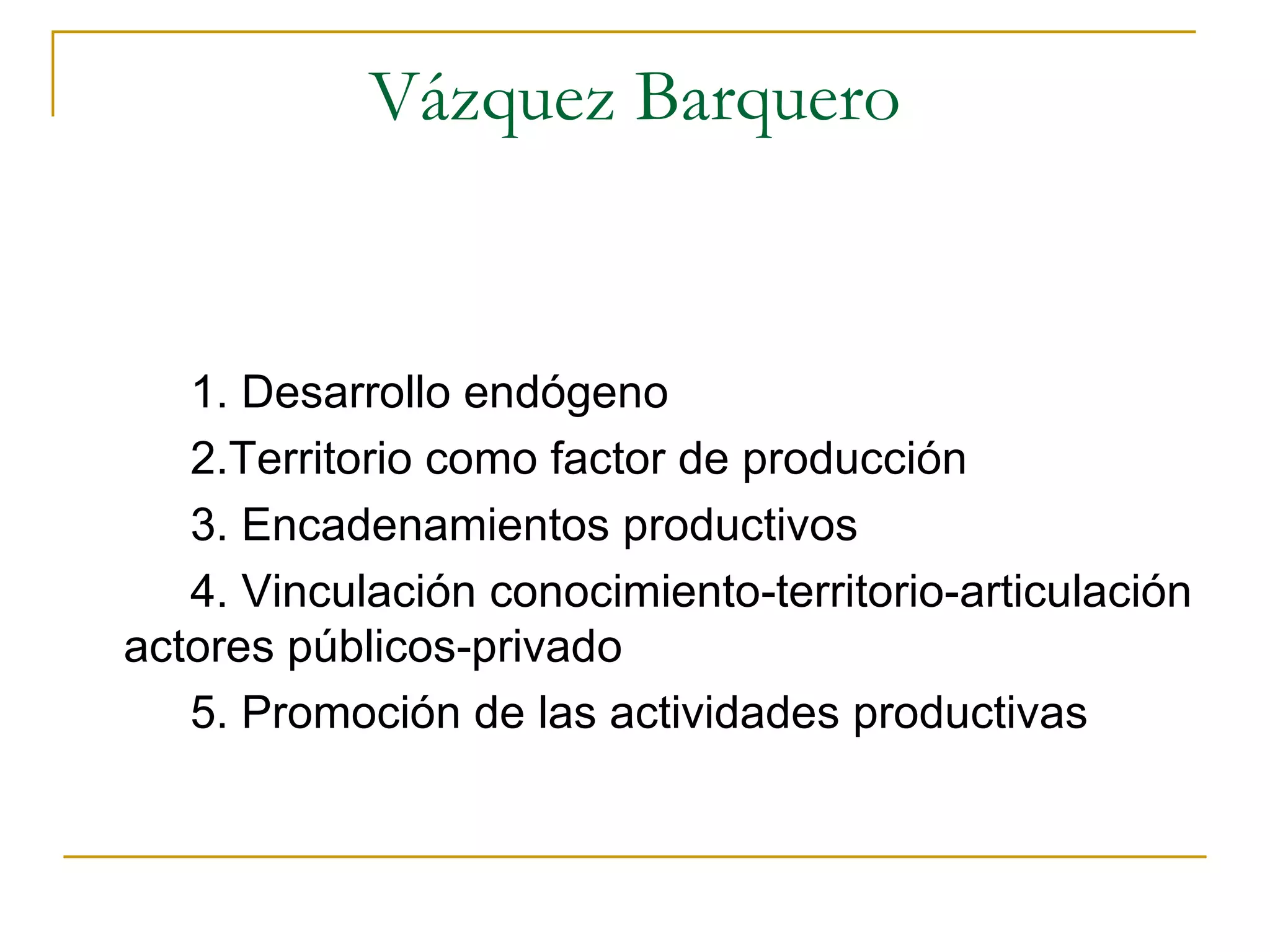 Vázquez Barquero 1. Desarrollo endógeno 2.Territorio como factor de producción 3. Encadenamientos productivos 4. Vinculación conocimiento-territorio-articulación actores públicos-privado 5. Promoción de las actividades productivas 