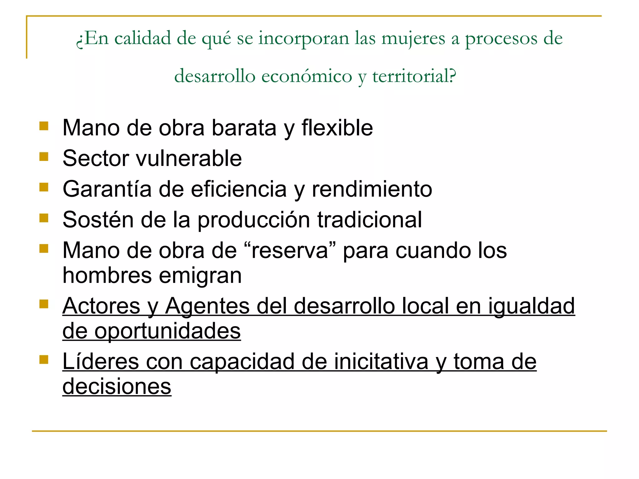 ¿En calidad de qué se incorporan las mujeres a procesos de desarrollo económico y territorial?   Mano de obra barata y flexible Sector vulnerable Garantía de eficiencia y rendimiento Sostén de la producción tradicional Mano de obra de “reserva” para cuando los hombres emigran Actores y Agentes del desarrollo local en igualdad de oportunidades Líderes con capacidad de inicitativa y toma de decisiones 