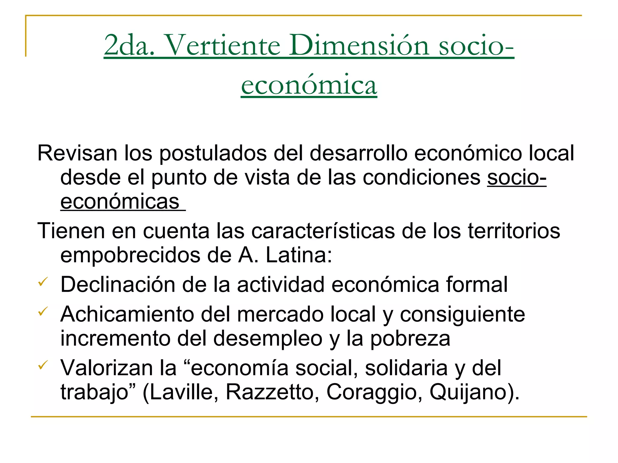 2da. Vertiente Dimensión socio-económica Revisan los postulados del desarrollo económico local desde el punto de vista de las condiciones  socio-económicas  Tienen en cuenta las características de los territorios empobrecidos de A. Latina: Declinación de la actividad económica formal Achicamiento del mercado local y consiguiente incremento del desempleo y la pobreza Valorizan la “economía social, solidaria y del trabajo” (Laville, Razzetto, Coraggio, Quijano). 