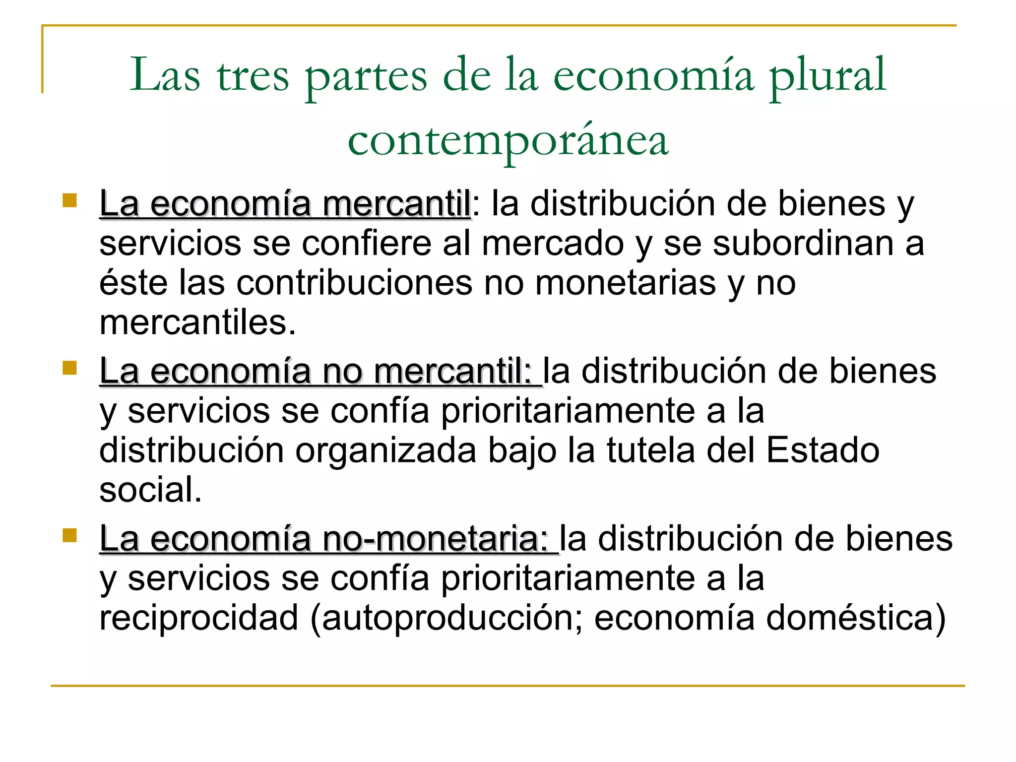 Las tres partes de la economía plural contemporánea La economía mercantil : la distribución de bienes y servicios se confiere al mercado y se subordinan a éste las contribuciones no monetarias y no mercantiles.  La economía no mercantil:  la distribución de bienes y servicios se confía prioritariamente a la distribución organizada bajo la tutela del Estado social. La economía no-monetaria:  la distribución de bienes y servicios se confía prioritariamente a la reciprocidad (autoproducción; economía doméstica) 