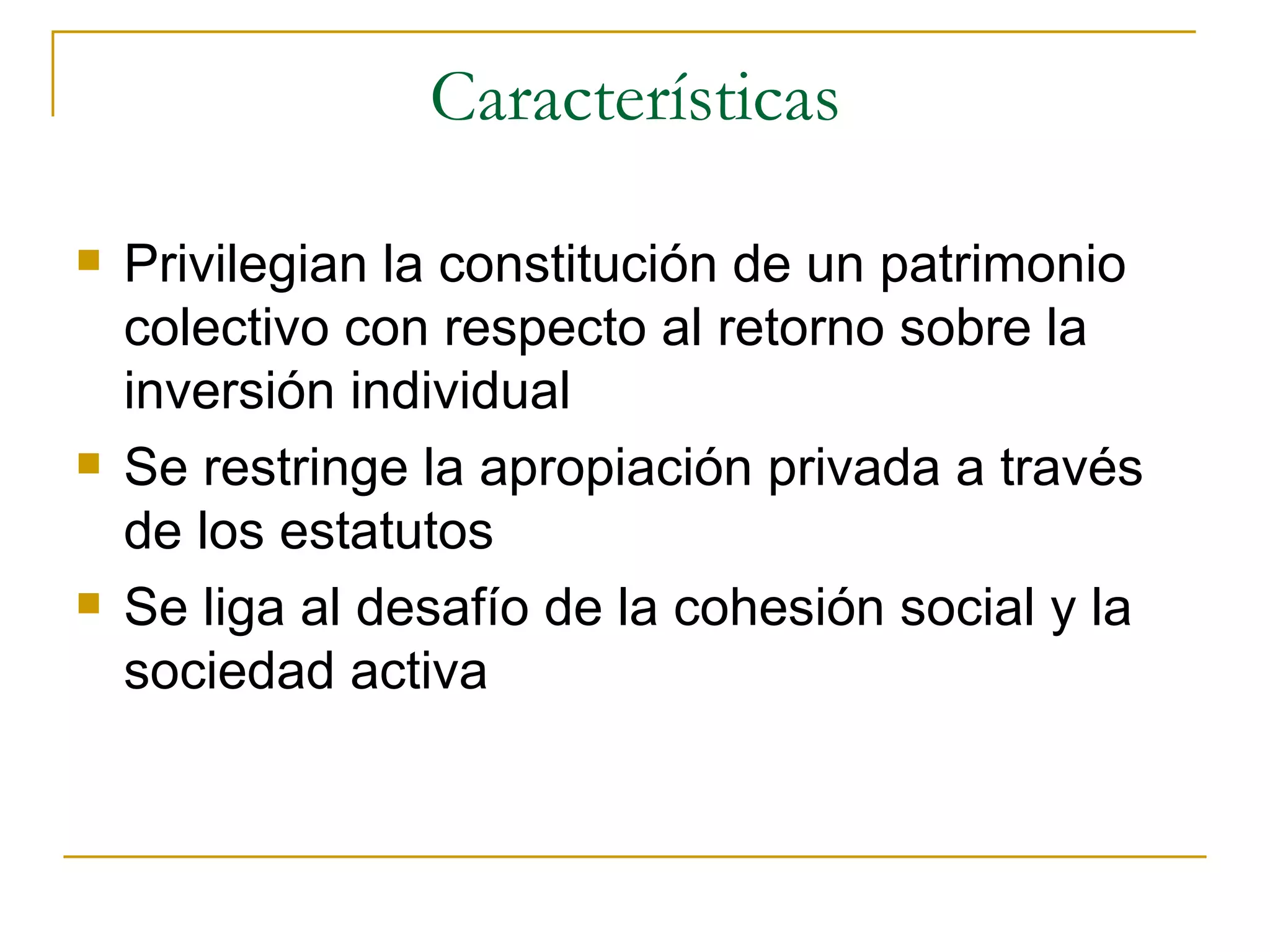 Características Privilegian la constitución de un patrimonio colectivo con respecto al retorno sobre la inversión individual Se restringe la apropiación privada a través de los estatutos Se liga al desafío de la cohesión social y la sociedad activa 