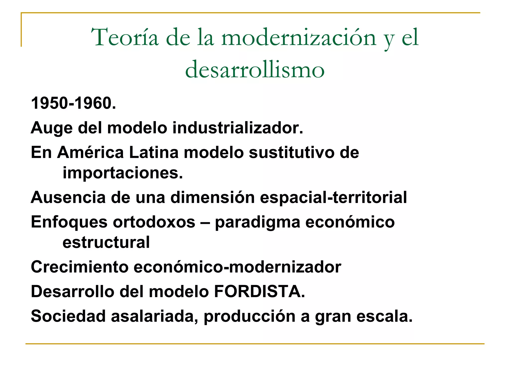 Teoría de la modernización y el desarrollismo 1950-1960.  Auge del modelo industrializador.  En América Latina modelo sustitutivo de importaciones.  Ausencia de una dimensión espacial-territorial Enfoques ortodoxos – paradigma económico estructural  Crecimiento económico-modernizador Desarrollo del modelo FORDISTA.  Sociedad asalariada, producción a gran escala.  