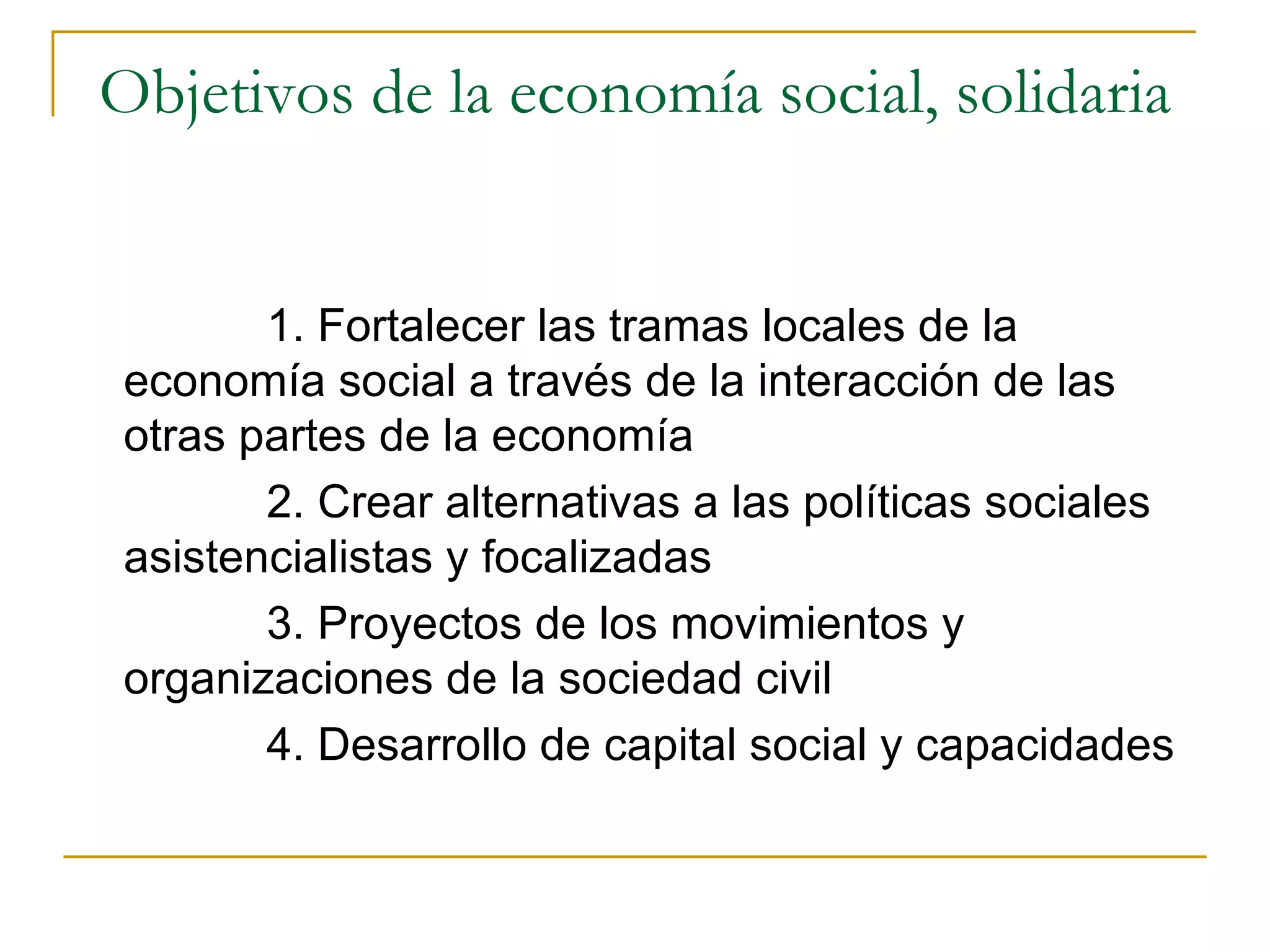 Objetivos de la economía social, solidaria 1. Fortalecer las tramas locales de la economía social a través de la interacción de las otras partes de la economía 2. Crear alternativas a las políticas sociales asistencialistas y focalizadas 3. Proyectos de los movimientos y organizaciones de la sociedad civil 4. Desarrollo de capital social y capacidades 