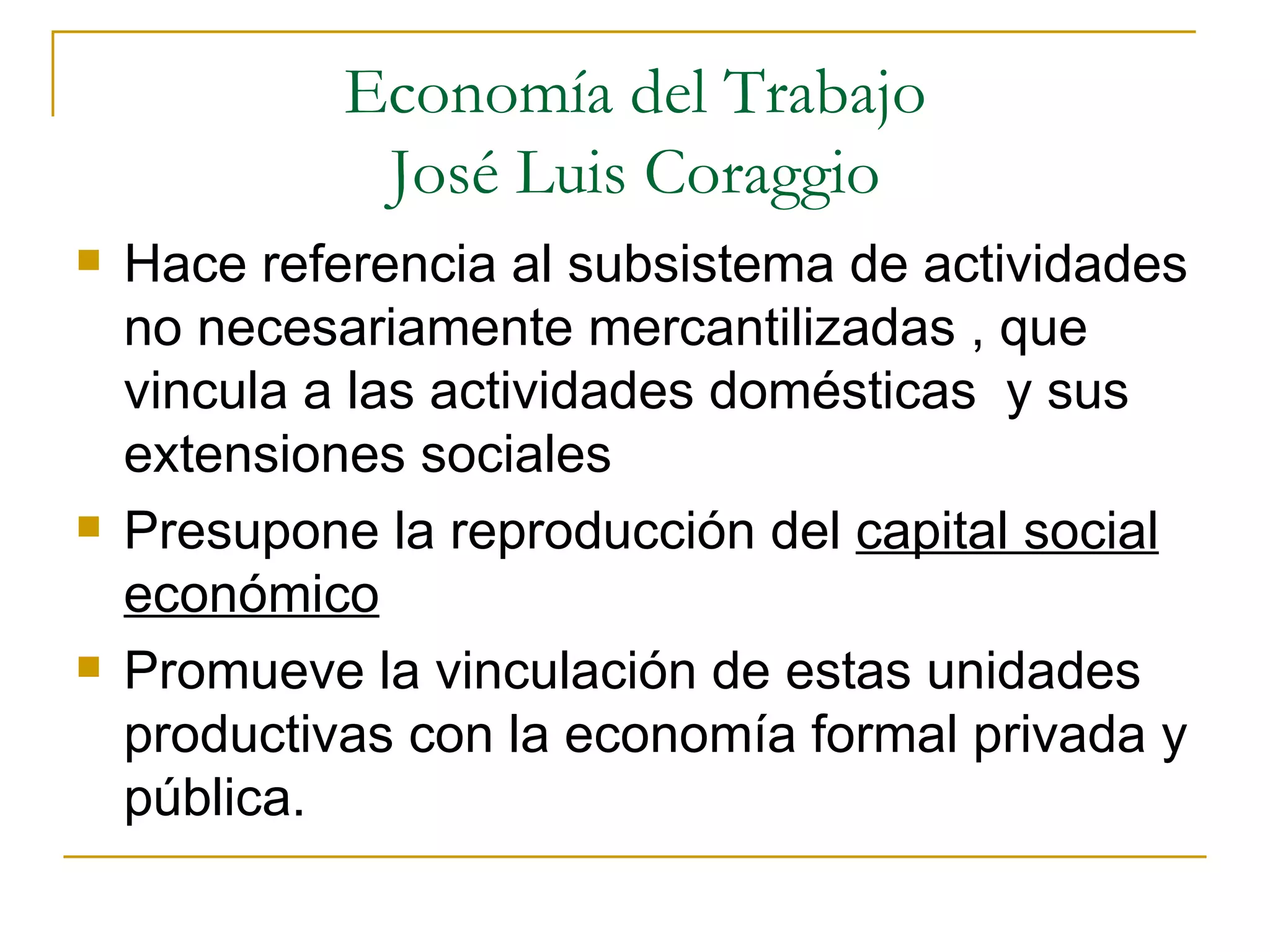 Economía del Trabajo José Luis Coraggio Hace referencia al subsistema de actividades no necesariamente mercantilizadas , que vincula a las actividades domésticas  y sus extensiones sociales Presupone la reproducción del  capital social económico Promueve la vinculación de estas unidades productivas con la economía formal privada y pública. 