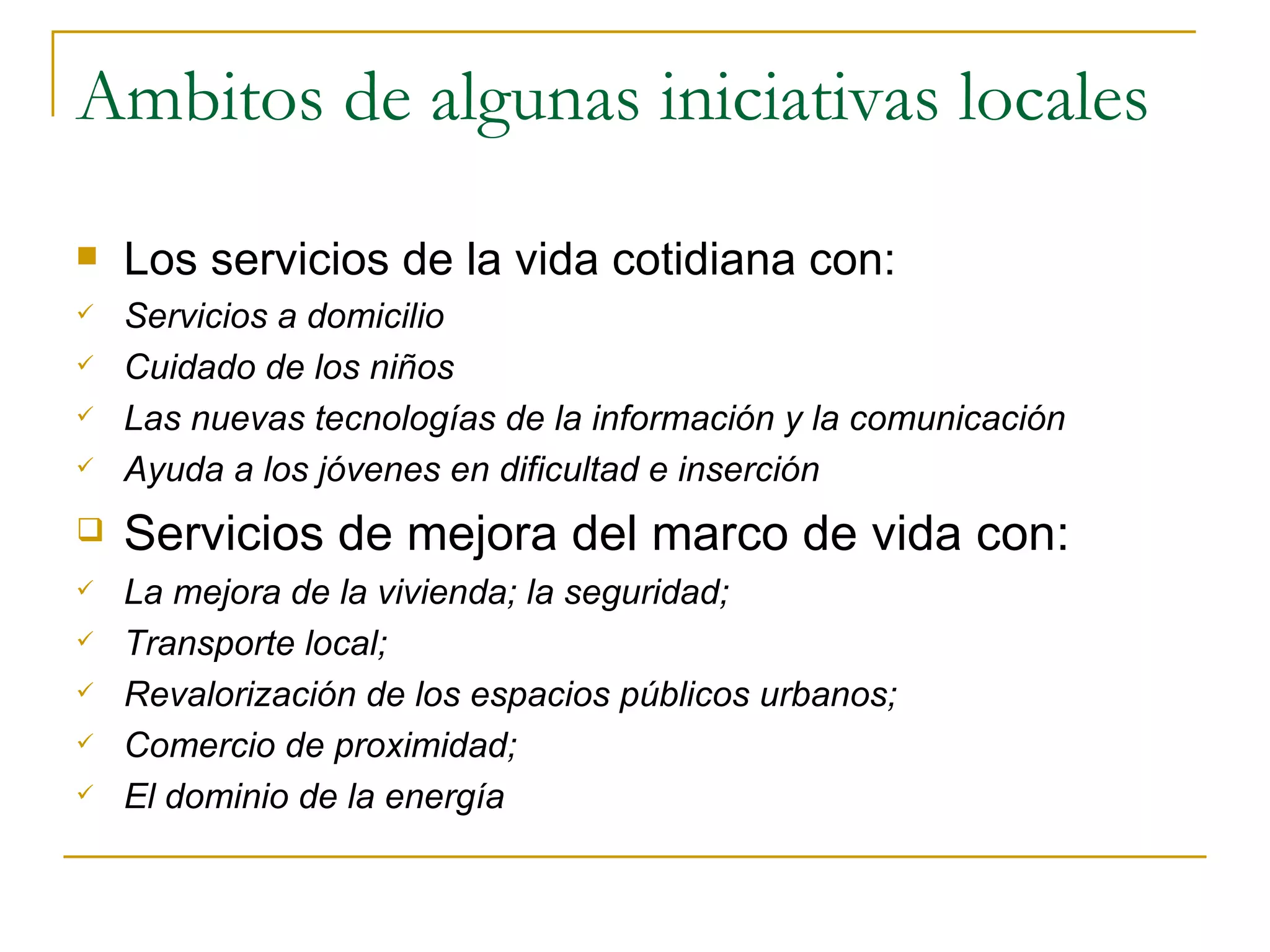 Ambitos de algunas iniciativas locales Los servicios de la vida cotidiana con: Servicios a domicilio Cuidado de los niños Las nuevas tecnologías de la información y la comunicación Ayuda a los jóvenes en dificultad e inserción Servicios de mejora del marco de vida con: La mejora de la vivienda; la seguridad; Transporte local; Revalorización de los espacios públicos urbanos; Comercio de proximidad; El dominio de la energía 