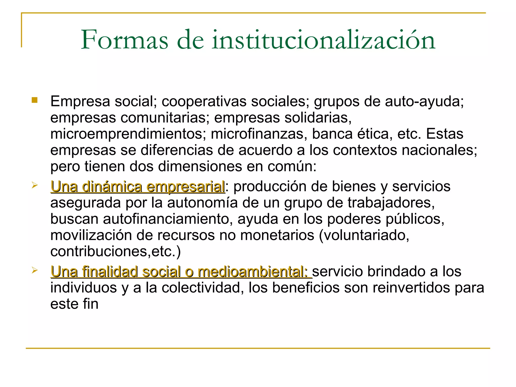 Formas de institucionalización Empresa social; cooperativas sociales; grupos de auto-ayuda; empresas comunitarias; empresas solidarias, microemprendimientos; microfinanzas, banca ética, etc. Estas empresas se diferencias de acuerdo a los contextos nacionales; pero tienen dos dimensiones en común: Una dinámica empresarial : producción de bienes y servicios asegurada por la autonomía de un grupo de trabajadores, buscan autofinanciamiento, ayuda en los poderes públicos, movilización de recursos no monetarios (voluntariado, contribuciones,etc.) Una finalidad social o medioambiental:  servicio brindado a los individuos y a la colectividad, los beneficios son reinvertidos para este fin 