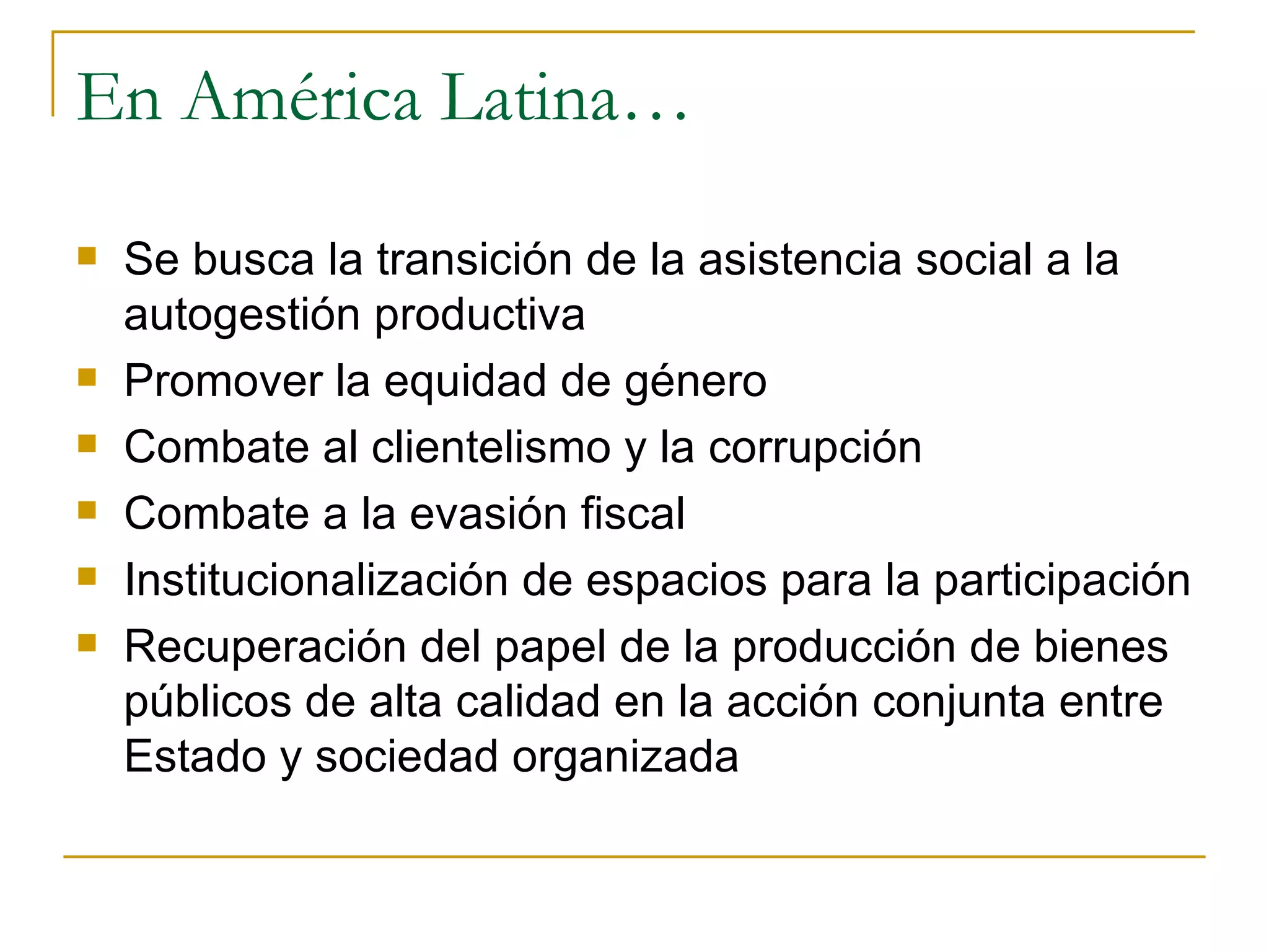 En América Latina… Se busca la transición de la asistencia social a la autogestión productiva Promover la equidad de género Combate al clientelismo y la corrupción Combate a la evasión fiscal Institucionalización de espacios para la participación Recuperación del papel de la producción de bienes públicos de alta calidad en la acción conjunta entre Estado y sociedad organizada 