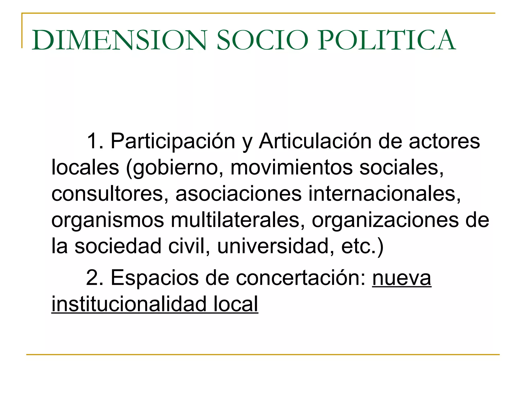 DIMENSION SOCIO POLITICA 1. Participación y Articulación de actores locales (gobierno, movimientos sociales, consultores, asociaciones internacionales, organismos multilaterales, organizaciones de la sociedad civil, universidad, etc.) 2. Espacios de concertación:  nueva institucionalidad local 
