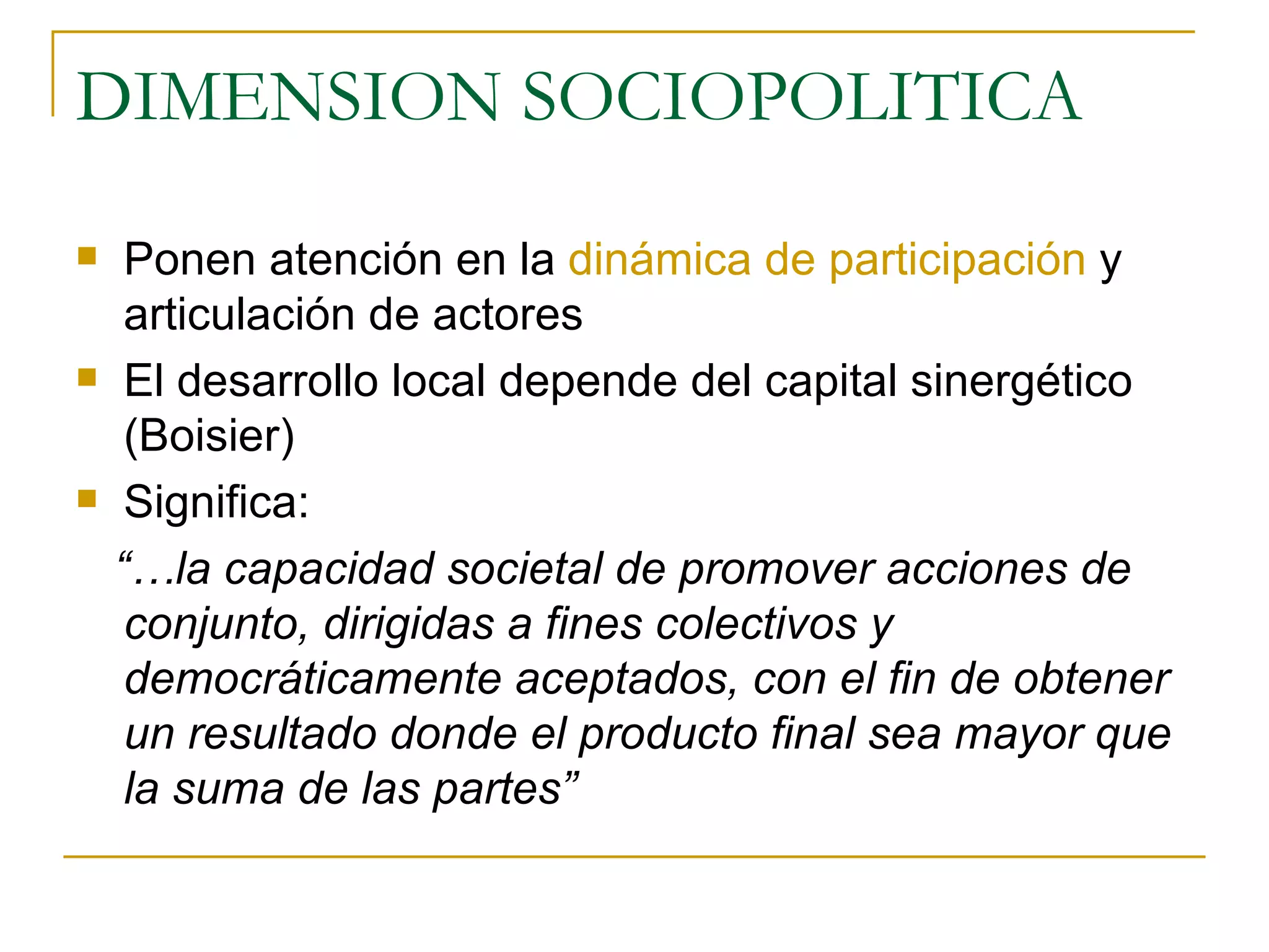 DIMENSION SOCIOPOLITICA Ponen atención en la  dinámica de participación  y articulación de actores El desarrollo local depende del capital sinergético  (Boisier) Significa:  “… la capacidad societal de promover acciones de conjunto, dirigidas a fines colectivos y democráticamente aceptados, con el fin de obtener un resultado donde el producto final sea mayor que la suma de las partes” 