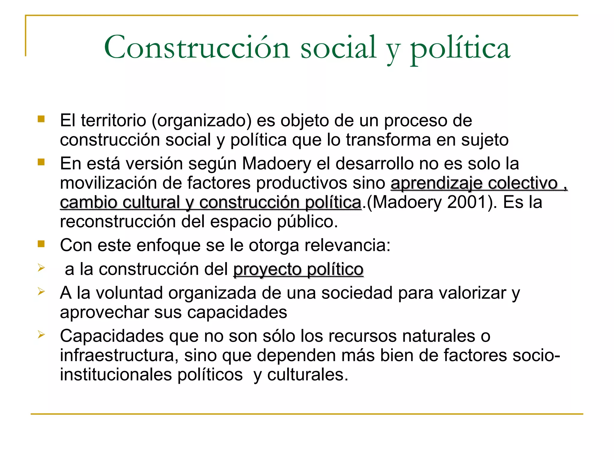 Construcción social y política El territorio (organizado) es objeto de un proceso de construcción social y política que lo transforma en sujeto En está versión según Madoery el desarrollo no es solo la movilización de factores productivos sino  aprendizaje colectivo , cambio cultural y construcción política .(Madoery 2001). Es la reconstrucción del espacio público.  Con este enfoque se le otorga relevancia: a la construcción del  proyecto político A la voluntad organizada de una sociedad para valorizar y aprovechar sus capacidades Capacidades que no son sólo los recursos naturales o infraestructura, sino que dependen más bien de factores socio-institucionales políticos  y culturales. 