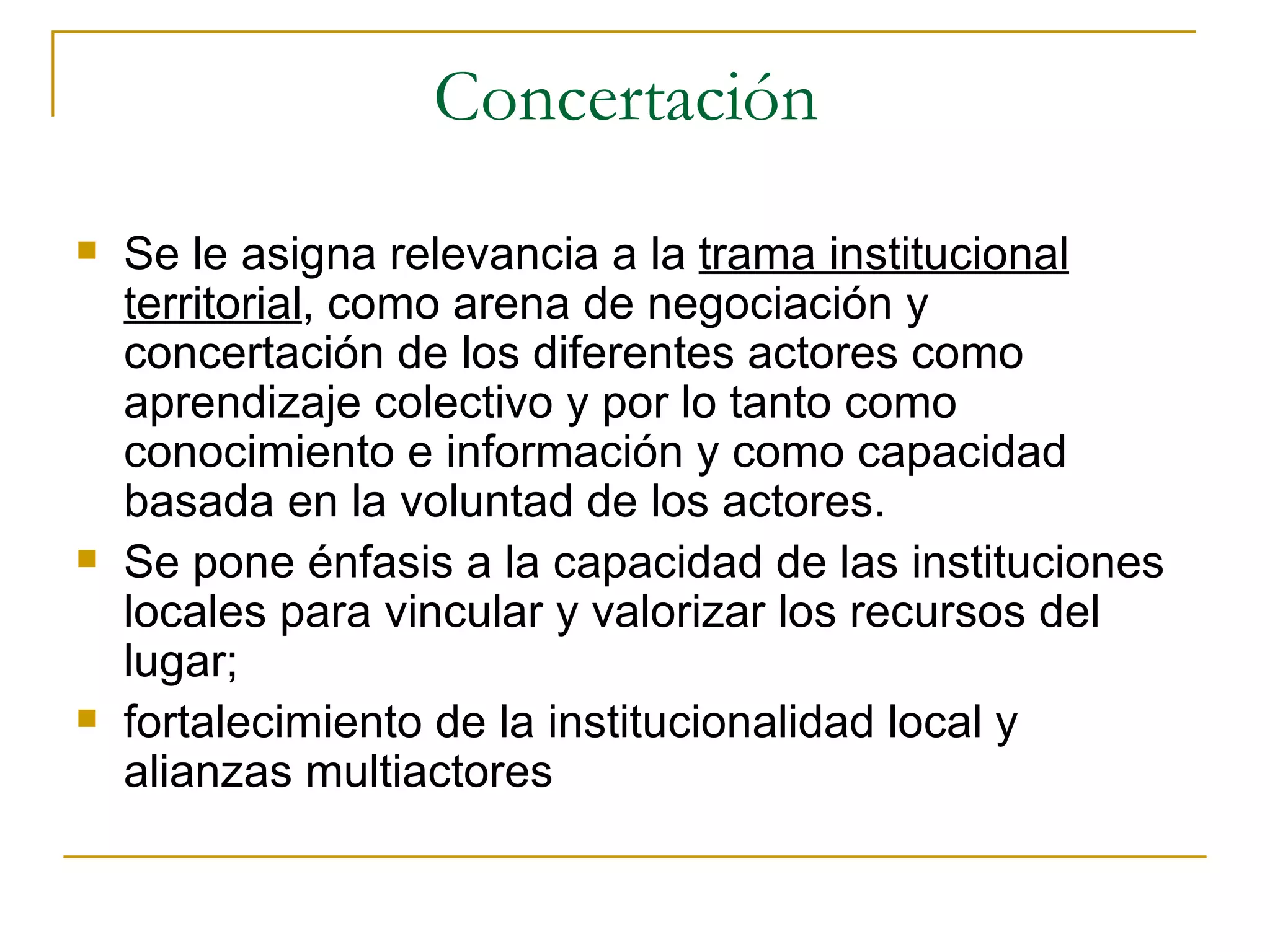 Concertación  Se le asigna relevancia a la  trama institucional territorial , como arena de negociación y concertación de los diferentes actores como aprendizaje colectivo y por lo tanto como conocimiento e información y como capacidad basada en la voluntad de los actores. Se pone énfasis a la capacidad de las instituciones locales para vincular y valorizar los recursos del lugar;  fortalecimiento de la institucionalidad local y alianzas multiactores 