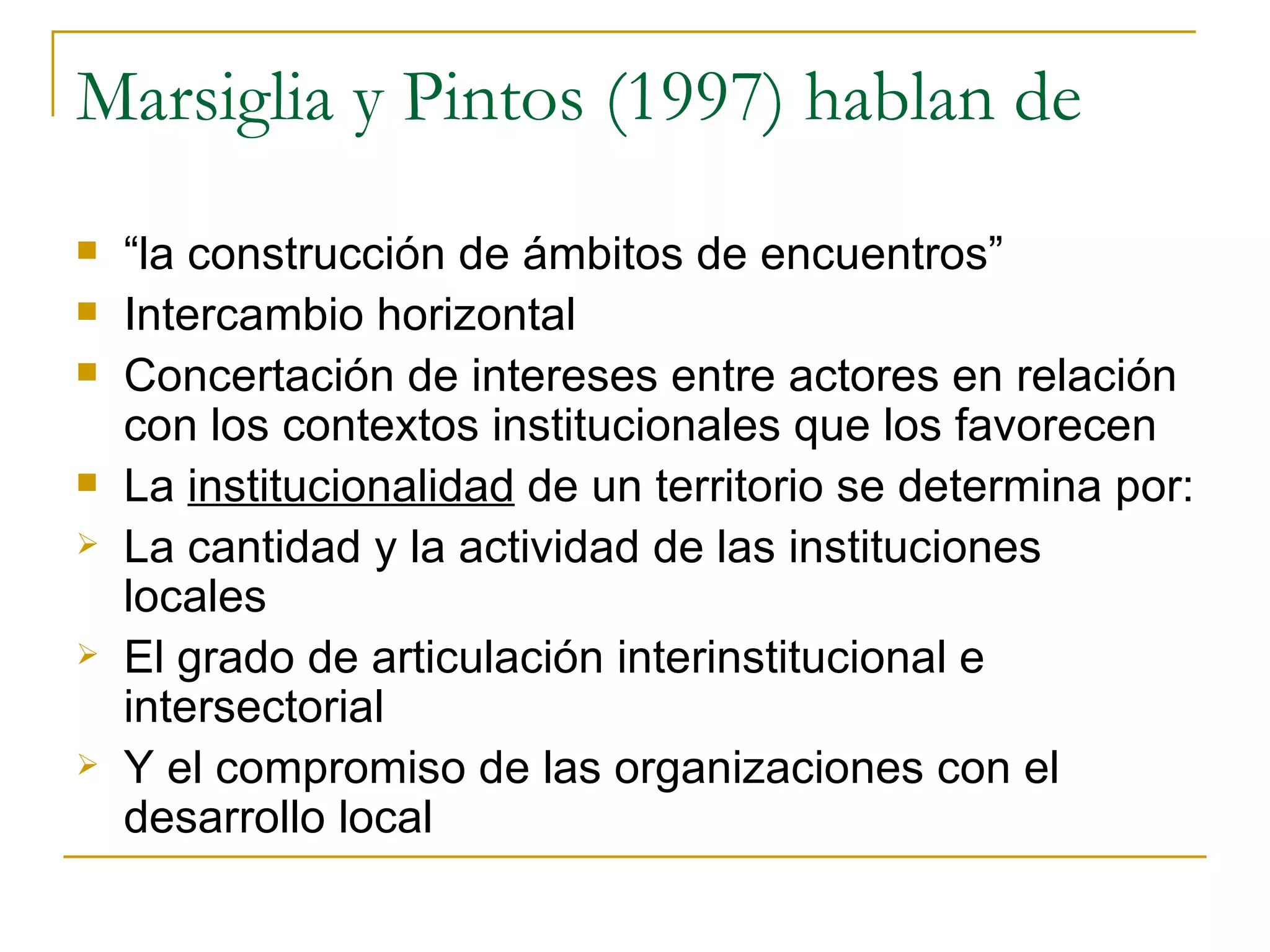 Marsiglia y Pintos (1997) hablan de “ la construcción de ámbitos de encuentros” Intercambio horizontal  Concertación de intereses entre actores en relación con los contextos institucionales que los favorecen La  institucionalidad  de un territorio se determina por: La cantidad y la actividad de las instituciones locales El grado de articulación interinstitucional e intersectorial Y el compromiso de las organizaciones con el desarrollo local 