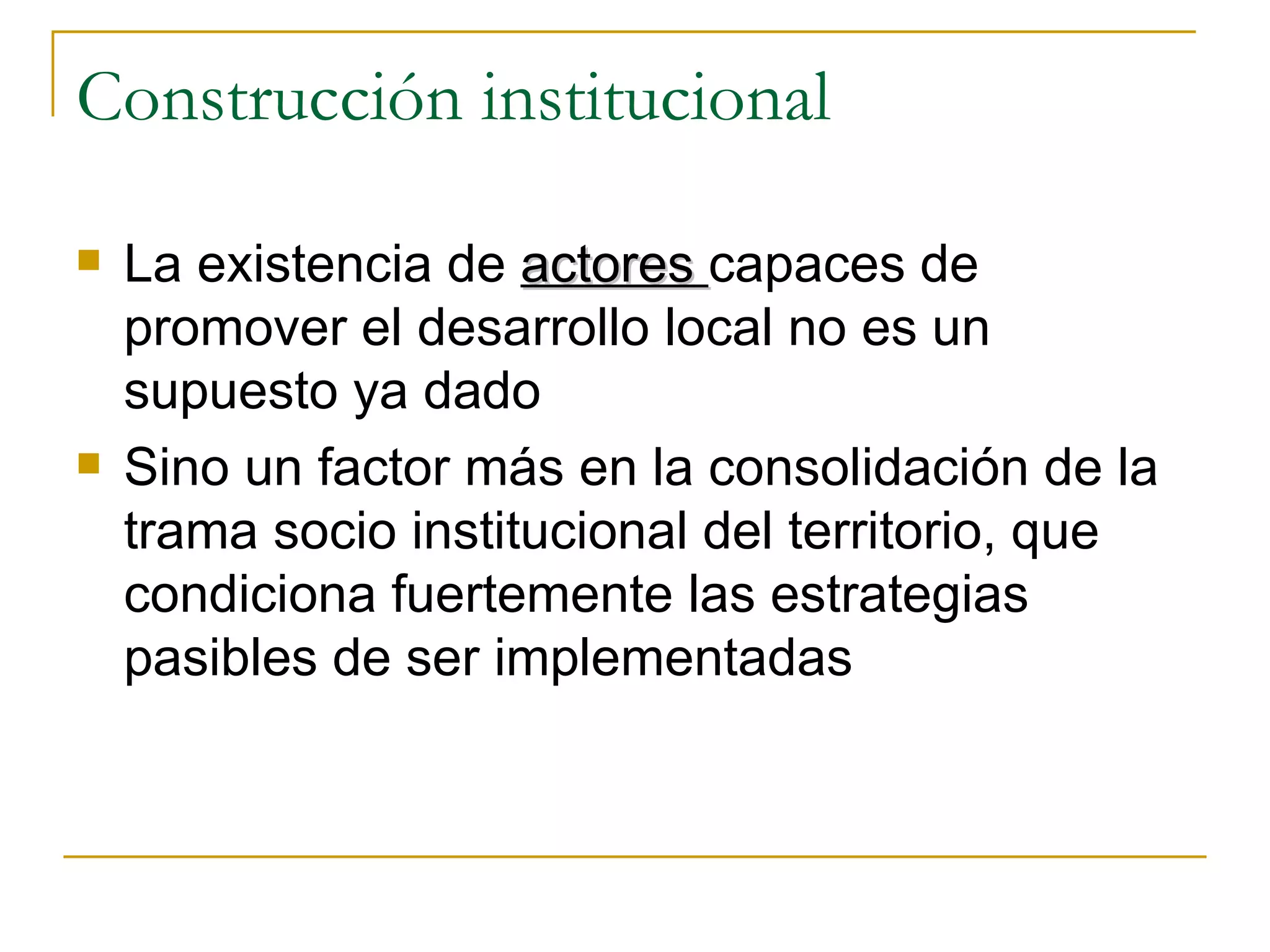 Construcción institucional La existencia de  actores  capaces de promover el desarrollo local no es un supuesto ya dado Sino un factor más en la consolidación de la trama socio institucional del territorio, que condiciona fuertemente las estrategias pasibles de ser implementadas 