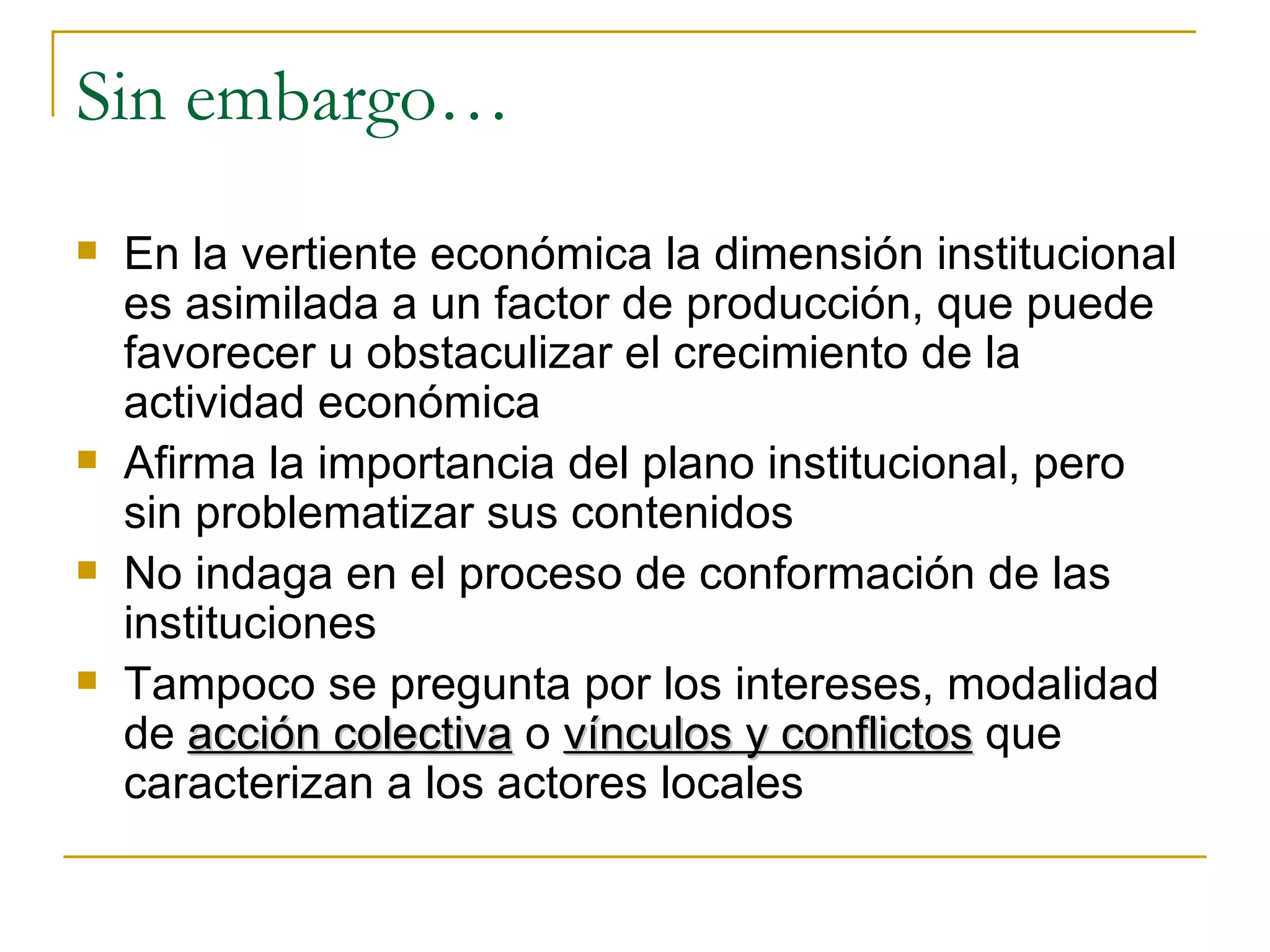 Sin embargo… En la vertiente económica la dimensión institucional es asimilada a un factor de producción, que puede favorecer u obstaculizar el crecimiento de la actividad económica Afirma la importancia del plano institucional, pero sin problematizar sus contenidos No indaga en el proceso de conformación de las instituciones Tampoco se pregunta por los intereses, modalidad de  acción colectiva  o  vínculos y conflictos  que caracterizan a los actores locales 