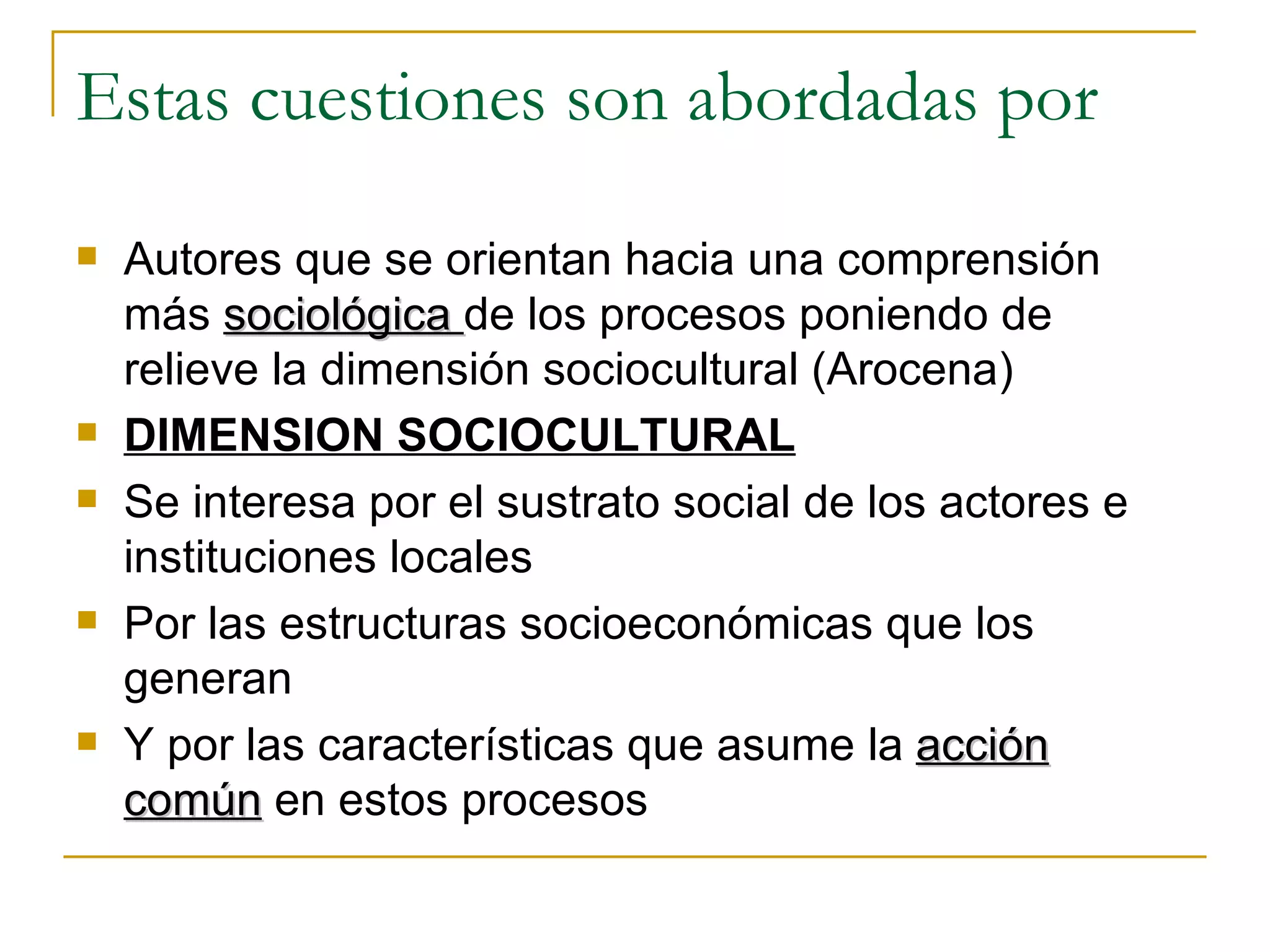 Estas cuestiones son abordadas por Autores que se orientan hacia una comprensión más  sociológica  de los procesos poniendo de relieve la dimensión sociocultural (Arocena) DIMENSION SOCIOCULTURAL Se interesa por el sustrato social de los actores e instituciones locales Por las estructuras socioeconómicas que los generan Y por las características que asume la  acción común  en estos procesos 