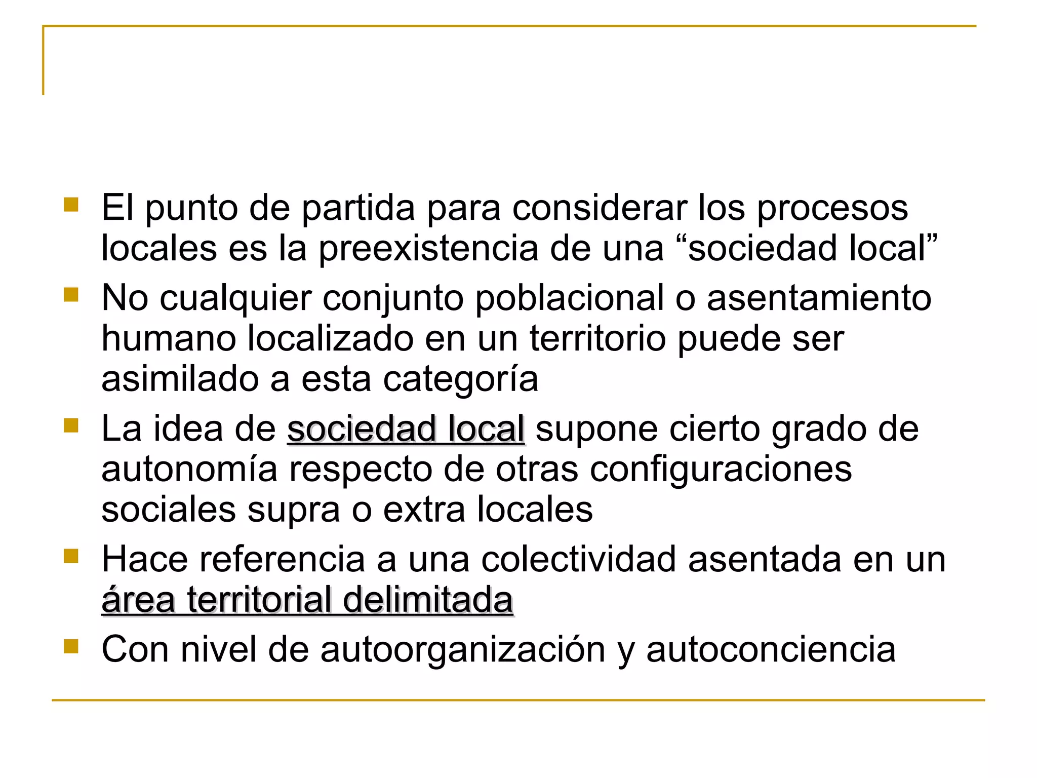 El punto de partida para considerar los procesos locales es la preexistencia de una “sociedad local” No cualquier conjunto poblacional o asentamiento humano localizado en un territorio puede ser asimilado a esta categoría La idea de  sociedad local  supone cierto grado de autonomía respecto de otras configuraciones sociales supra o extra locales Hace referencia a una colectividad asentada en un  área territorial delimitada Con nivel de autoorganización y autoconciencia 