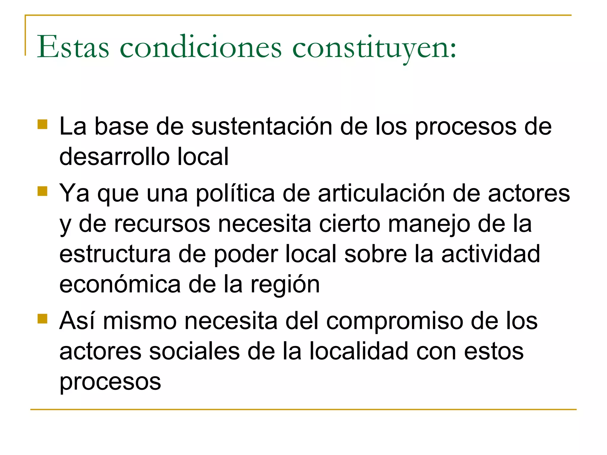 Estas condiciones constituyen: La base de sustentación de los procesos de desarrollo local Ya que una política de articulación de actores y de recursos necesita cierto manejo de la estructura de poder local sobre la actividad económica de la región Así mismo necesita del compromiso de los actores sociales de la localidad con estos procesos 