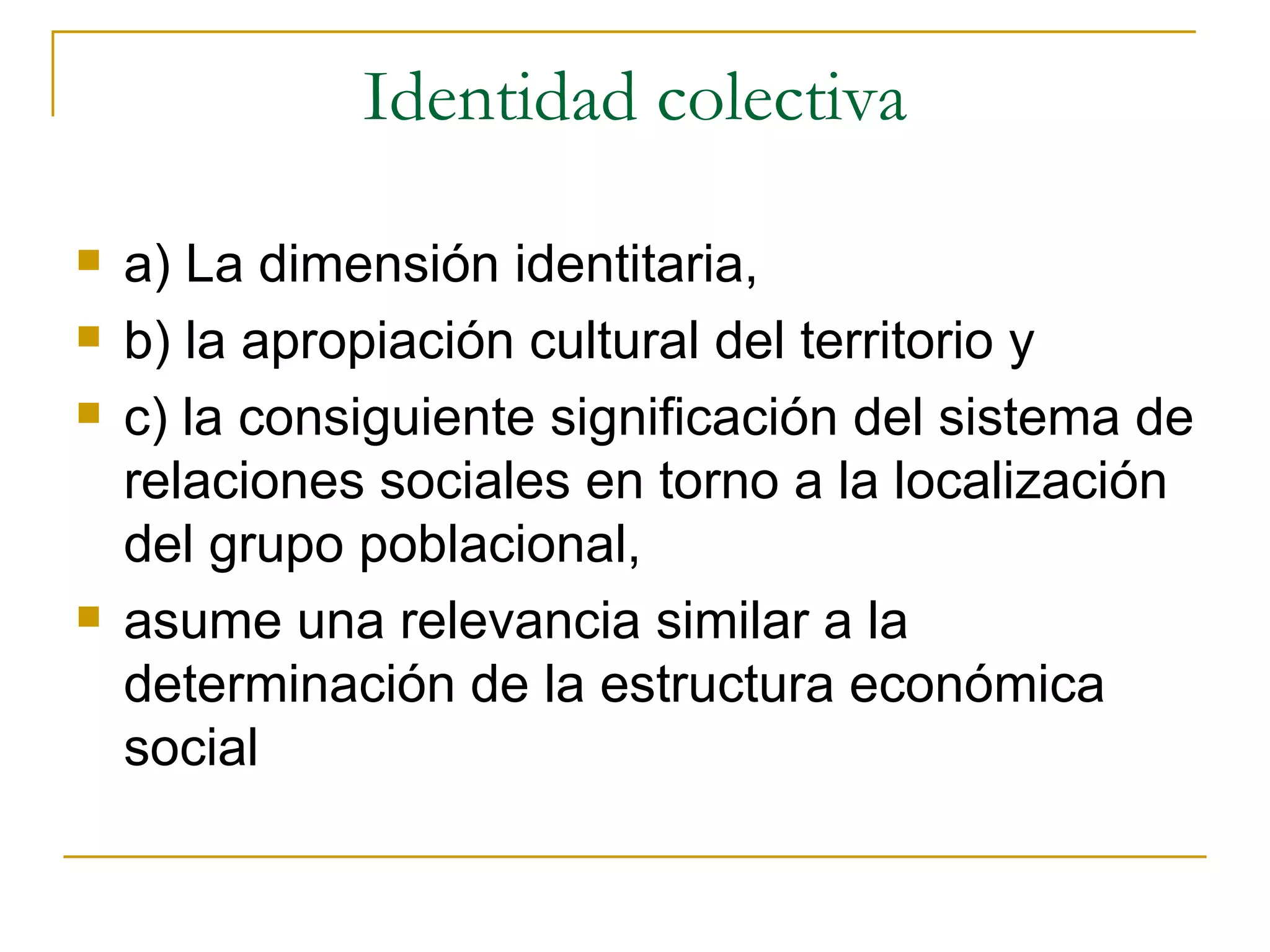 Identidad colectiva a) La dimensión identitaria, b) la apropiación cultural del territorio y c) la consiguiente significación del sistema de relaciones sociales en torno a la localización del grupo poblacional,  asume una relevancia similar a la determinación de la estructura económica social 