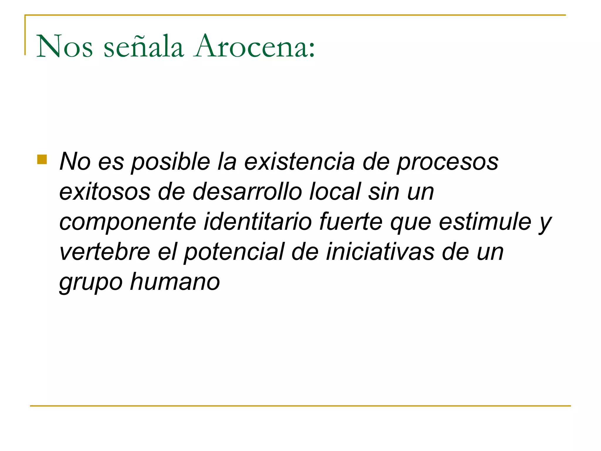 Nos señala Arocena: No es posible la existencia de procesos exitosos de desarrollo local sin un componente identitario fuerte que estimule y vertebre el potencial de iniciativas de un grupo humano 