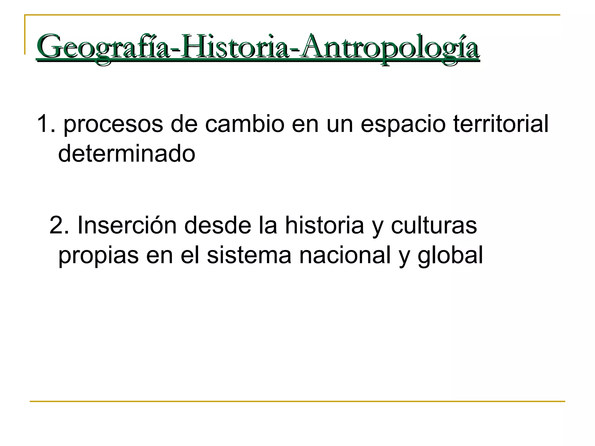 Geografía-Historia-Antropología 1. procesos de cambio en un espacio territorial determinado 2. Inserción desde la historia y culturas propias en el sistema nacional y global 