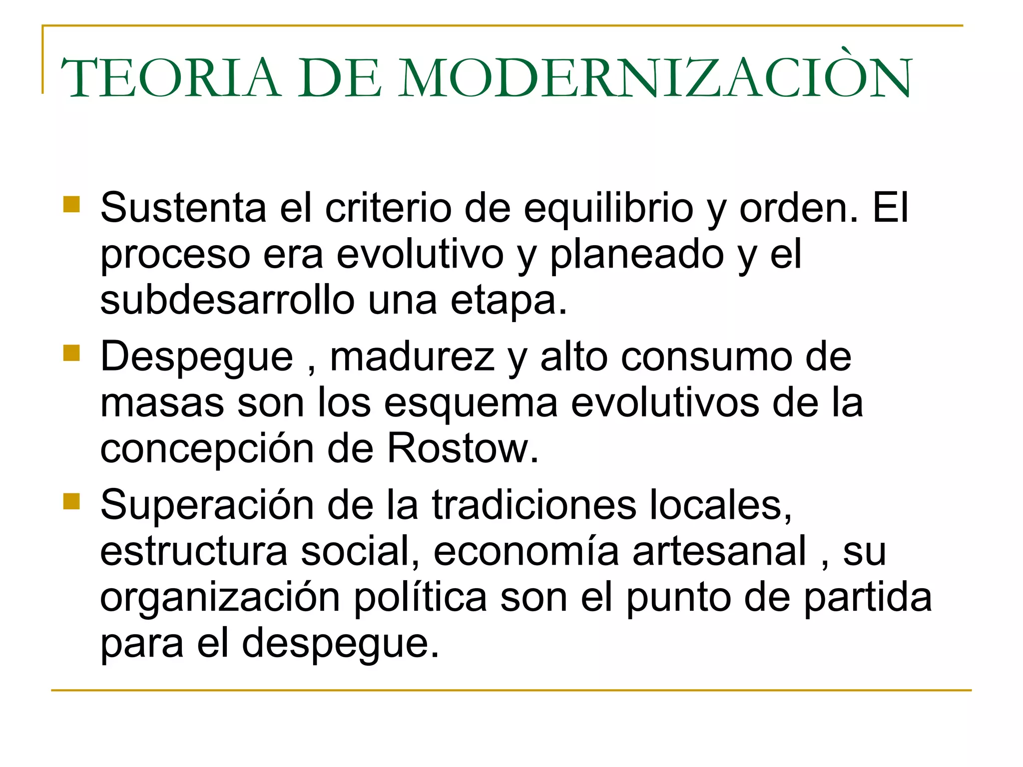 TEORIA DE MODERNIZACIÒN Sustenta el criterio de equilibrio y orden. El proceso era evolutivo y planeado y el subdesarrollo una etapa. Despegue , madurez y alto consumo de masas son los esquema evolutivos de la concepción de Rostow.  Superación de la tradiciones locales, estructura social, economía artesanal , su organización política son el punto de partida para el despegue. 