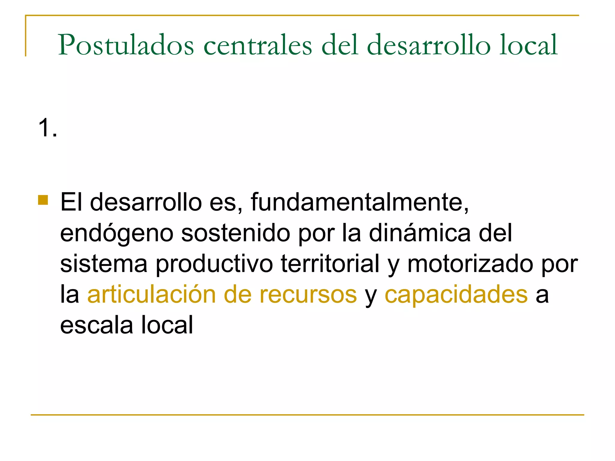 Postulados centrales del desarrollo local 1. El desarrollo es, fundamentalmente, endógeno sostenido por la dinámica del sistema productivo territorial y motorizado por la  articulación de recursos  y  capacidades  a escala local 
