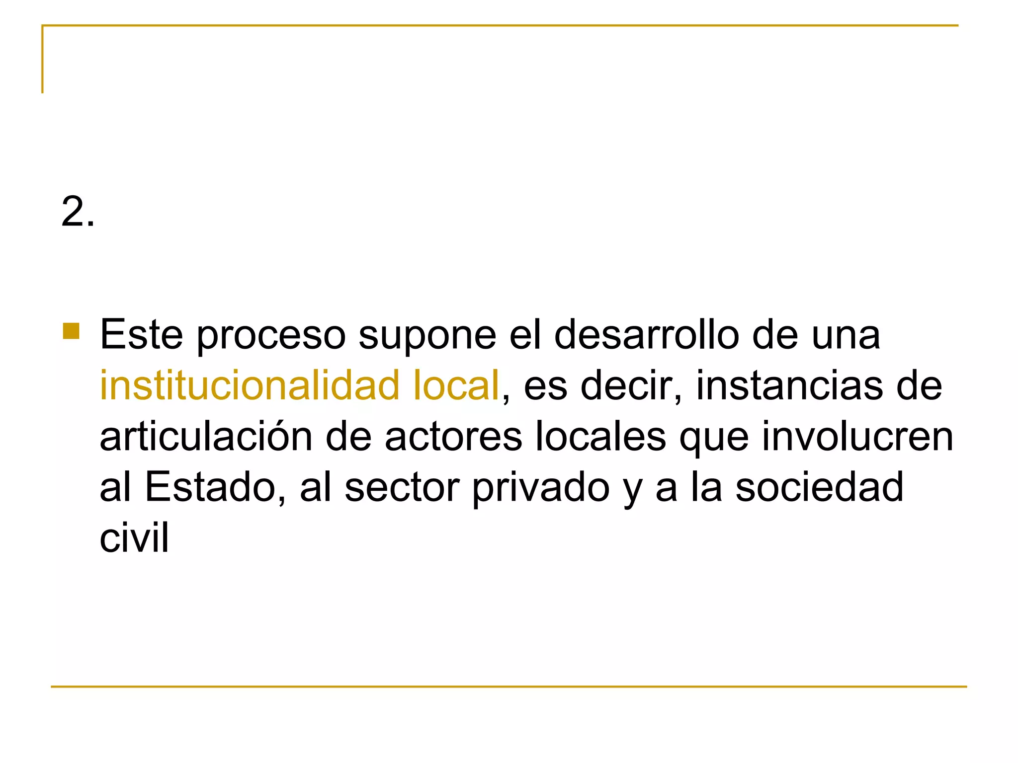 2.  Este proceso supone el desarrollo de una  institucionalidad local , es decir, instancias de articulación de actores locales que involucren al Estado, al sector privado y a la sociedad civil 