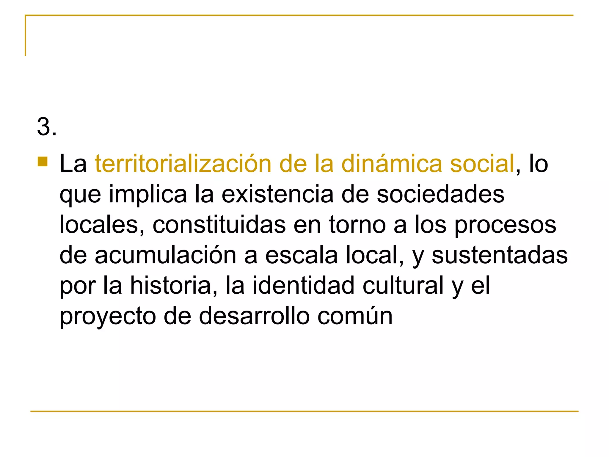 3. La  territorialización de la dinámica social , lo que implica la existencia de sociedades locales, constituidas en torno a los procesos de acumulación a escala local, y sustentadas por la historia, la identidad cultural y el proyecto de desarrollo común 