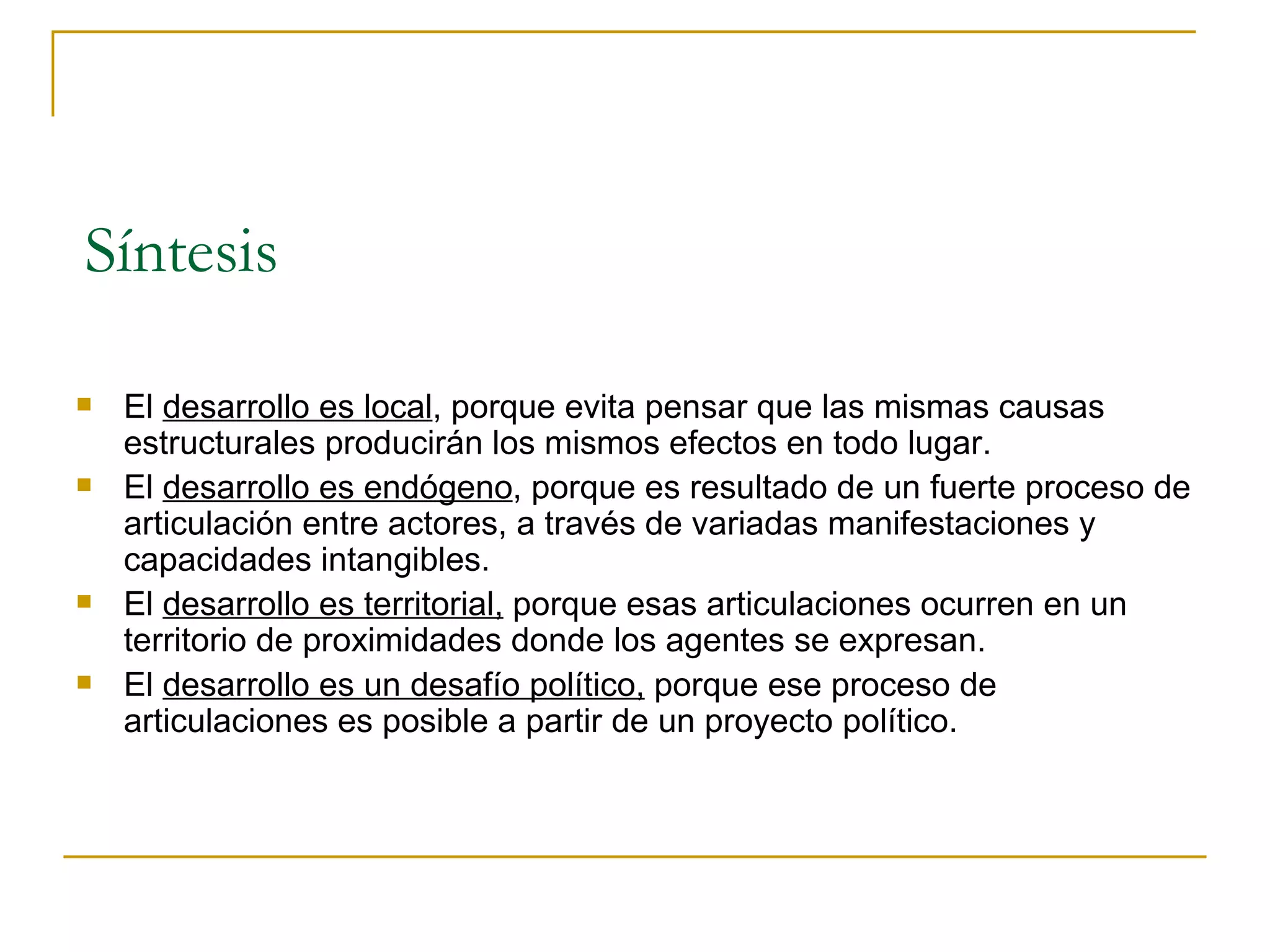 Síntesis El  desarrollo es local , porque evita pensar que las mismas causas estructurales producirán los mismos efectos en todo lugar.  El  desarrollo es endógeno , porque es resultado de un fuerte proceso de articulación entre actores, a través de variadas manifestaciones y capacidades intangibles.  El  desarrollo es territorial,  porque esas articulaciones ocurren en un territorio de proximidades donde los agentes se expresan.  El  desarrollo es un desafío político,  porque ese proceso de articulaciones es posible a partir de un proyecto político.  