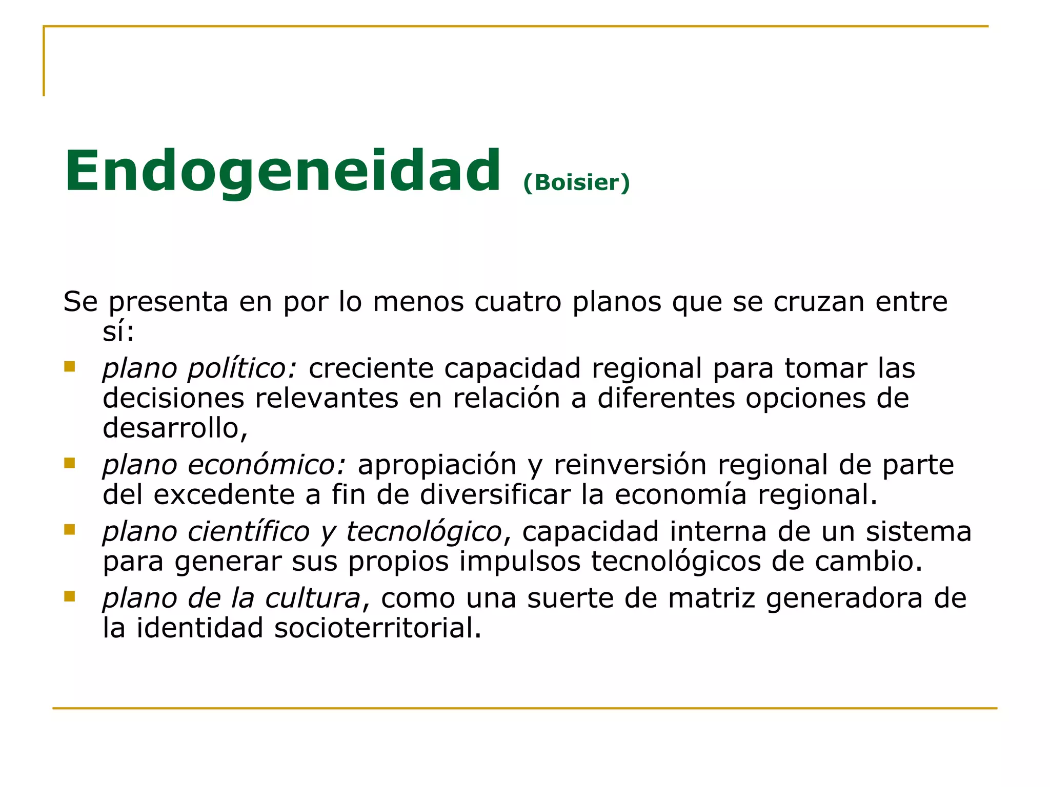 Endogeneidad  (Boisier) Se presenta en por lo menos cuatro planos que se cruzan entre sí: plano político:  creciente capacidad regional para tomar las decisiones relevantes en relación a diferentes opciones de desarrollo,  plano económico:  apropiación y reinversión regional de parte del excedente a fin de diversificar la economía regional. plano científico y tecnológico , capacidad interna de un sistema para generar sus propios impulsos tecnológicos de cambio.  plano de la cultura , como una suerte de matriz generadora de la identidad socioterritorial. 