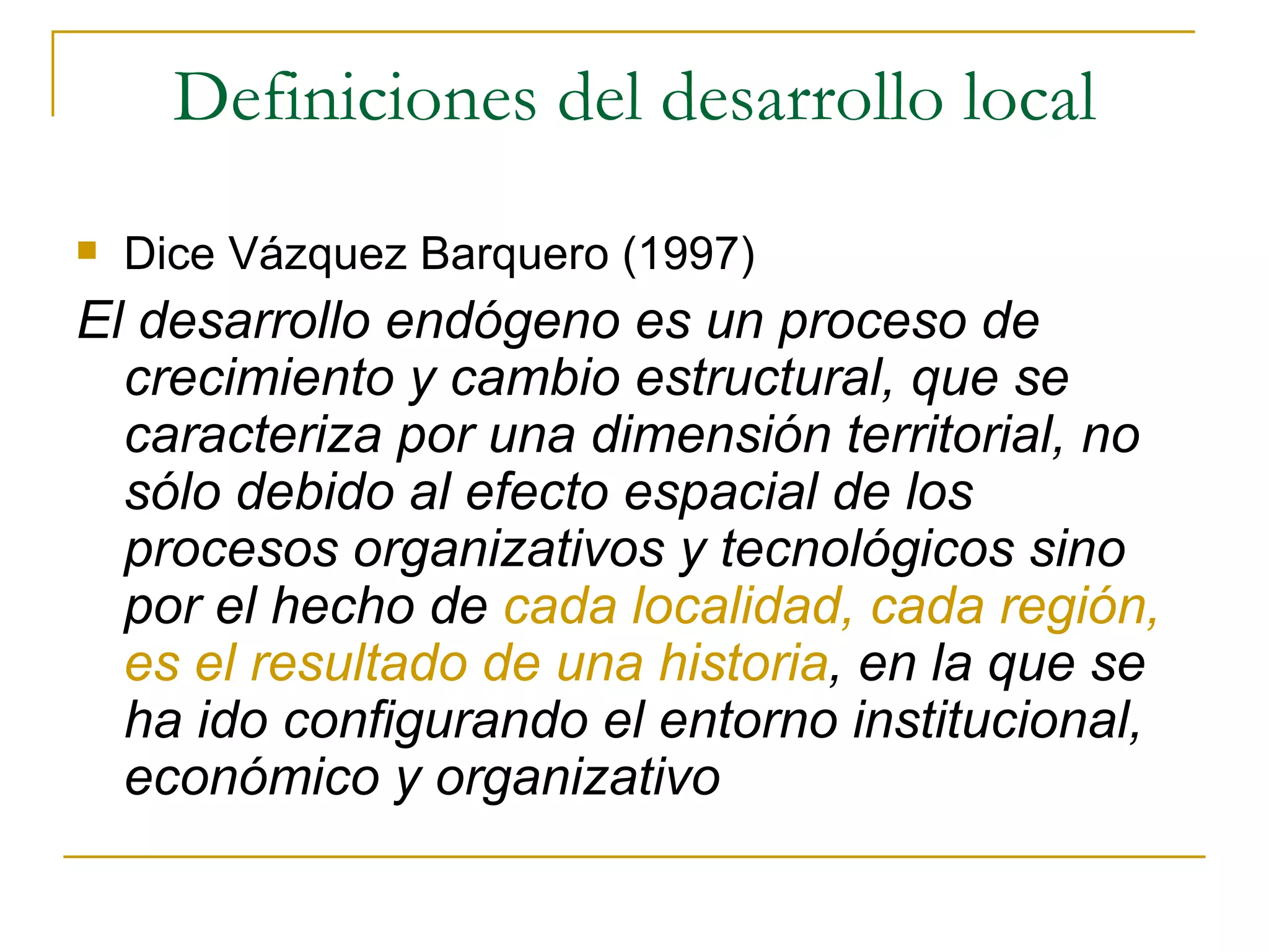 Definiciones del desarrollo local Dice Vázquez Barquero (1997) El desarrollo endógeno es un proceso de crecimiento y cambio estructural, que se caracteriza por una dimensión territorial, no sólo debido al efecto espacial de los procesos organizativos y tecnológicos sino por el hecho de  cada localidad, cada región, es el resultado de una historia , en la que se ha ido configurando el entorno institucional, económico y organizativo 