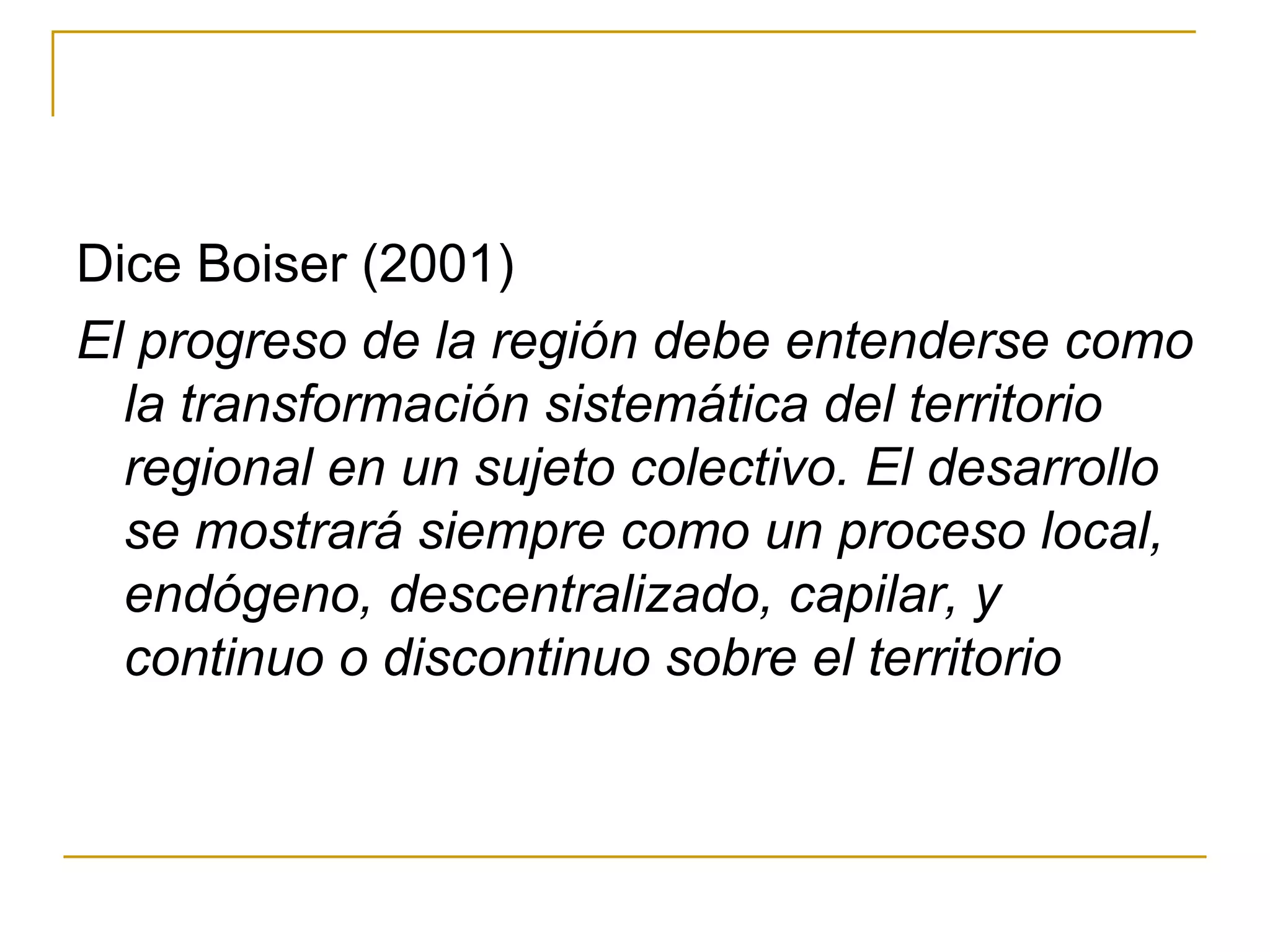 Dice Boiser (2001) El progreso de la región debe entenderse como la transformación sistemática del territorio regional en un sujeto colectivo. El desarrollo se mostrará siempre como un proceso local, endógeno, descentralizado, capilar, y continuo o discontinuo sobre el territorio 