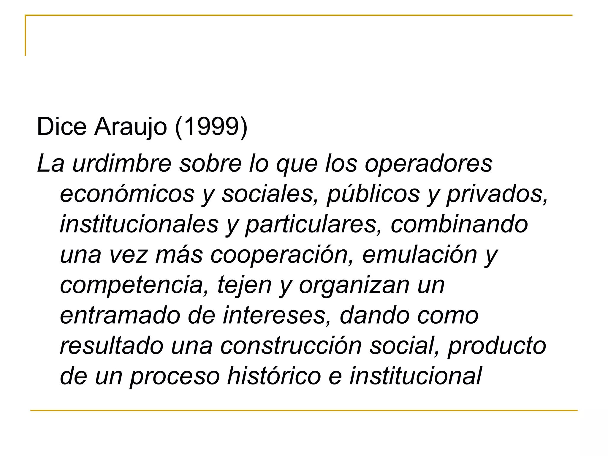 Dice Araujo (1999) La urdimbre sobre lo que los operadores económicos y sociales, públicos y privados, institucionales y particulares, combinando una vez más cooperación, emulación y competencia, tejen y organizan un entramado de intereses, dando como resultado una construcción social, producto de un proceso histórico e institucional 