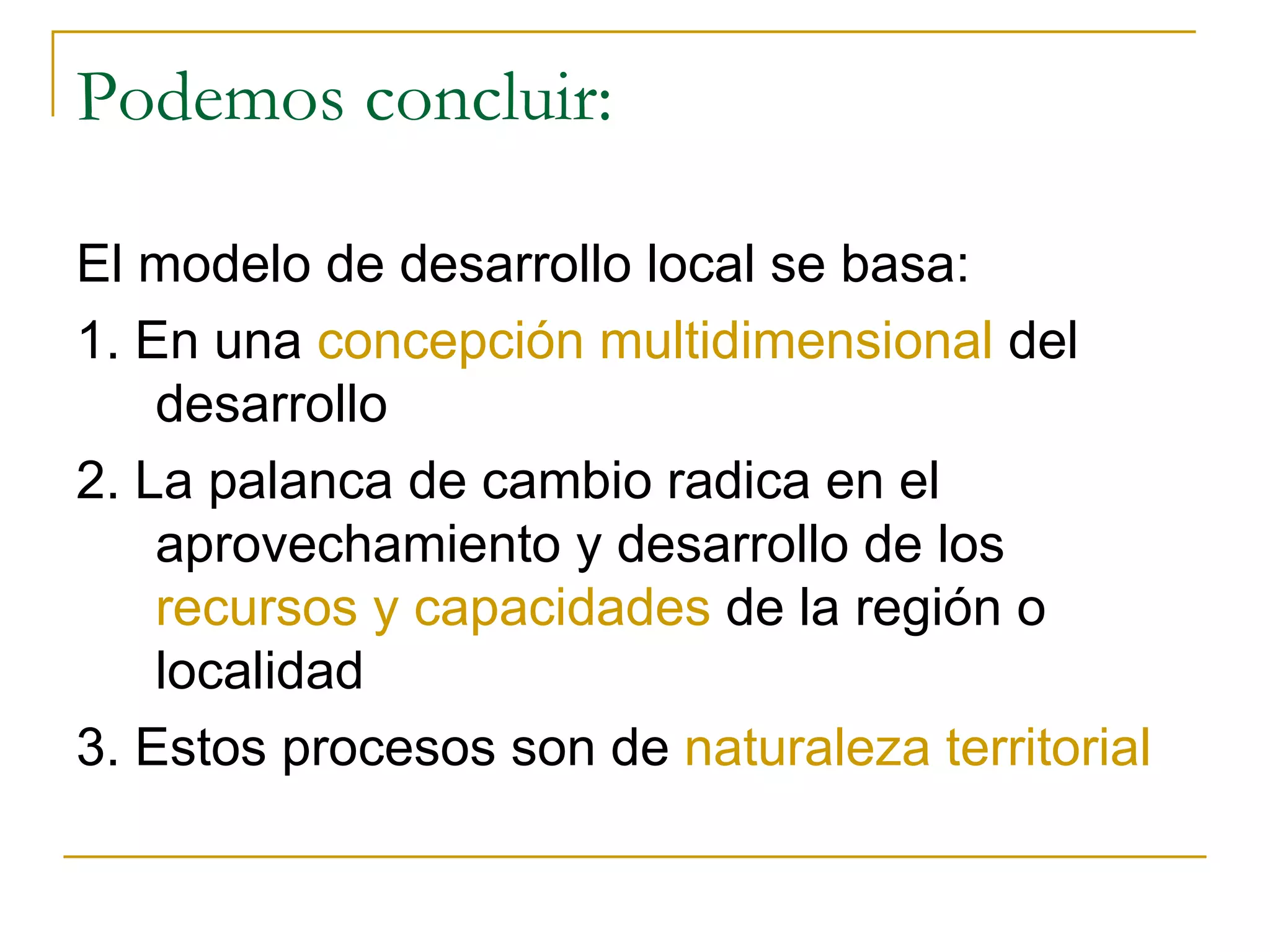 Podemos concluir: El modelo de desarrollo local se basa: 1. En una  concepción multidimensional  del desarrollo 2. La palanca de cambio radica en el aprovechamiento y desarrollo de los  recursos y capacidades  de la región o localidad 3. Estos procesos son de  naturaleza territorial 