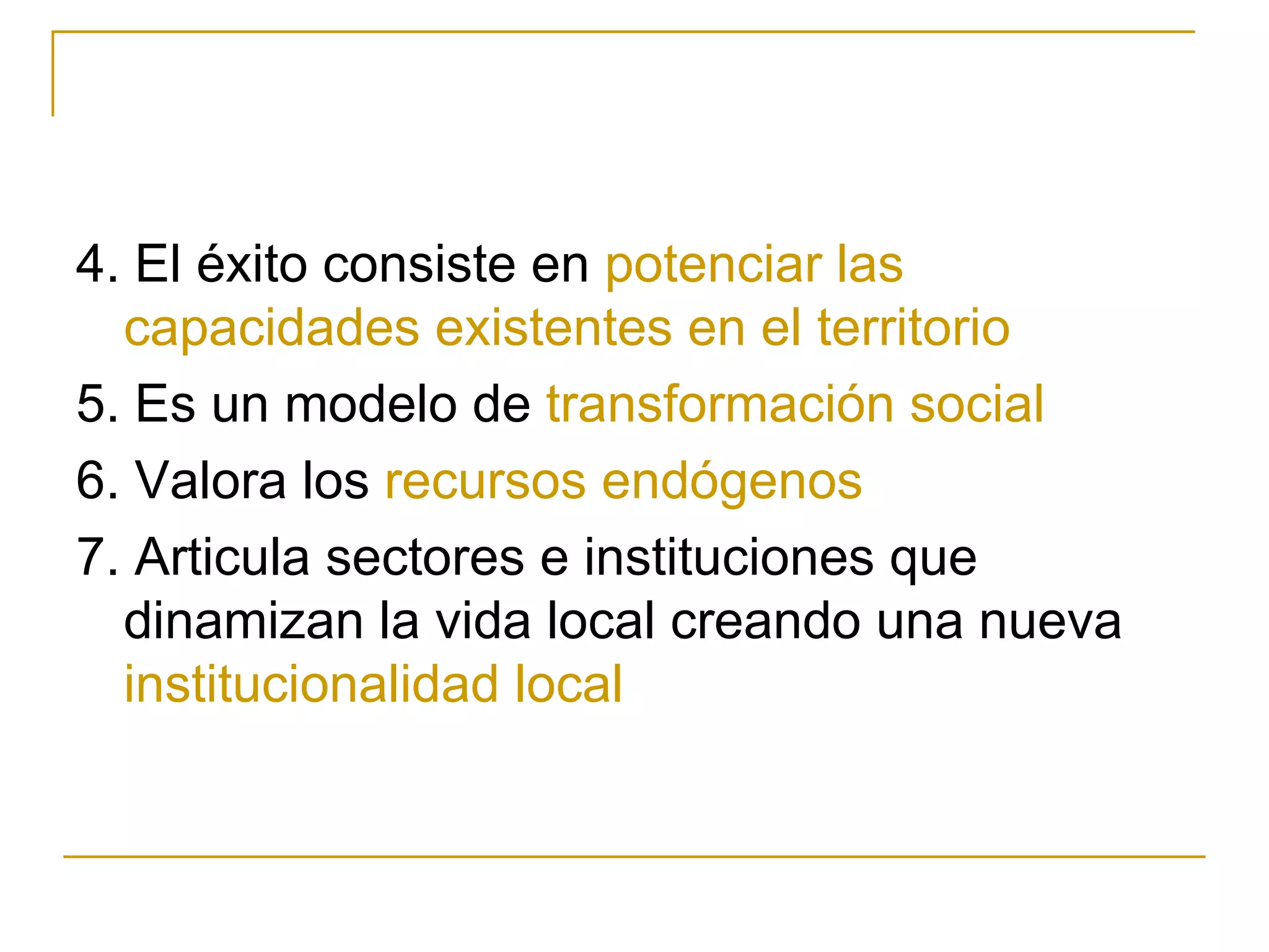 4. El éxito consiste en  potenciar las capacidades existentes en el territorio 5. Es un modelo de  transformación social 6. Valora los  recursos endógenos   7. Articula sectores e instituciones que dinamizan la vida local creando una nueva  institucionalidad local 