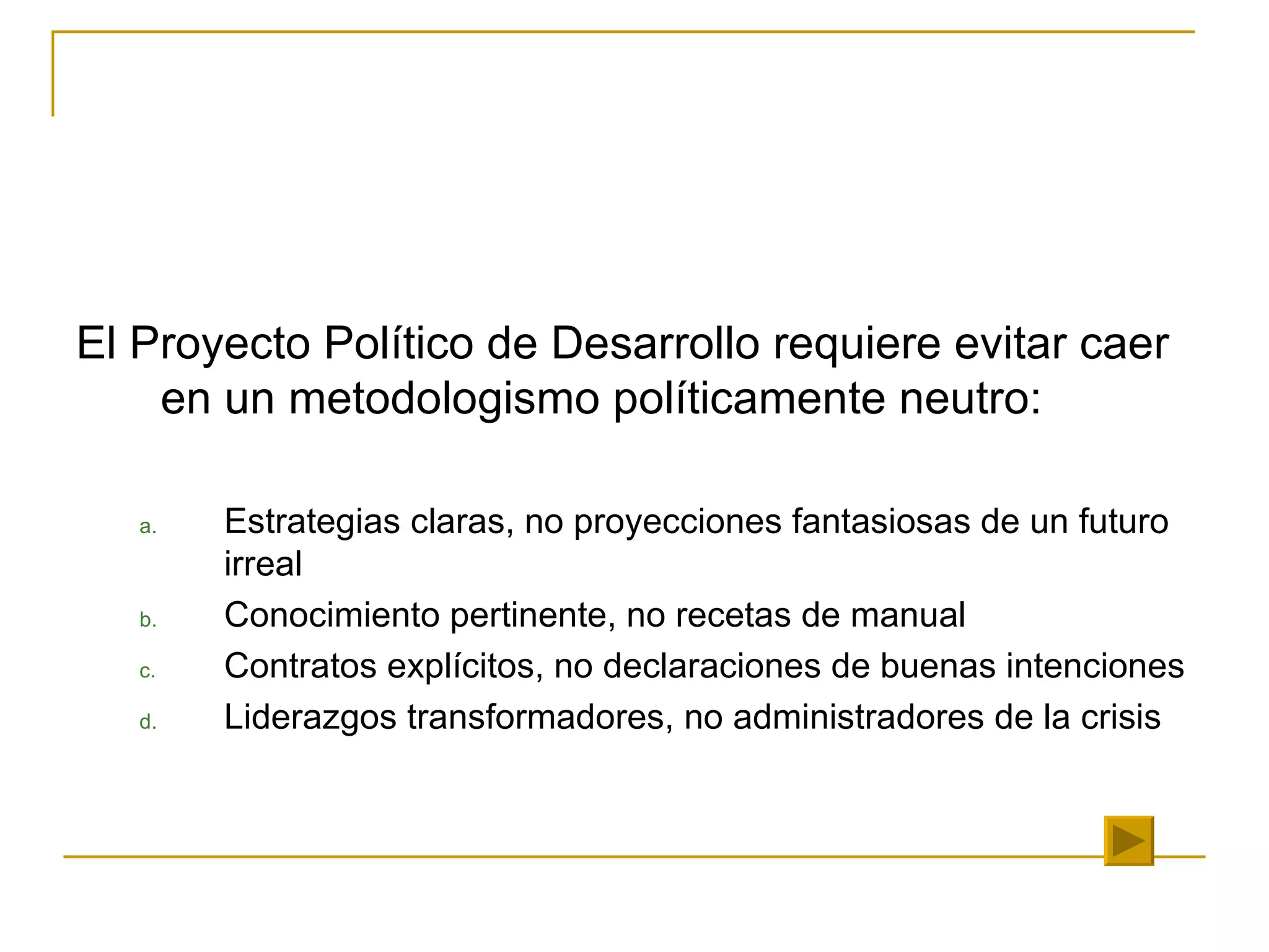 El Proyecto Político de Desarrollo requiere evitar caer en un metodologismo políticamente neutro: Estrategias claras, no proyecciones fantasiosas de un futuro irreal Conocimiento pertinente, no recetas de manual Contratos explícitos, no declaraciones de buenas intenciones Liderazgos transformadores, no administradores de la crisis 
