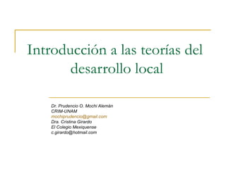 Introducción a las teorías del  desarrollo local Dr. Prudencio O. Mochi Alemán CRIM-UNAM [email_address] Dra. Cristina Girardo El Colegio Mexiquense [email_address] 