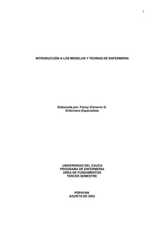 1

INTRODUCCIÓN A LOS MODELOS Y TEORIAS DE ENFERMERIA

Elaborada por: Fanny Cisneros G.
Enfermera Especialista

UNIVERSIDAD DEL CAUCA
PROGRAMA DE ENFERMERIA
AREA DE FUNDAMENTOS
TERCER SEMESTRE

POPAYAN
AGOSTO DE 2002

 