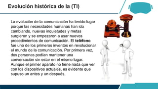 Evolución histórica de la (TI)
La evolución de la comunicación ha tenido lugar
porque las necesidades humanas han ido
cambiando, nuevas inquietudes y metas
surgieron y se empezaron a usar nuevos
procedimientos de comunicación. El teléfono
fue uno de los primeros inventos en revolucionar
el mundo de la comunicación. Por primera vez,
dos personas podían mantener una
conversación sin estar en el mismo lugar.
Aunque el primer aparato no tiene nada que ver
con los dispositivos actuales, es evidente que
supuso un antes y un después.
 
