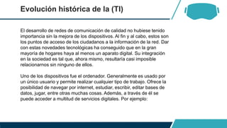 Evolución histórica de la (TI)
El desarrollo de redes de comunicación de calidad no hubiese tenido
importancia sin la mejora de los dispositivos. Al fin y al cabo, estos son
los puntos de acceso de los ciudadanos a la información de la red. Dar
con estas novedades tecnológicas ha conseguido que en la gran
mayoría de hogares haya al menos un aparato digital. Su integración
en la sociedad es tal que, ahora mismo, resultaría casi imposible
relacionarnos sin ninguno de ellos.
Uno de los dispositivos fue el ordenador. Generalmente es usado por
un único usuario y permite realizar cualquier tipo de trabajo. Ofrece la
posibilidad de navegar por internet, estudiar, escribir, editar bases de
datos, jugar, entre otras muchas cosas. Además, a través de él se
puede acceder a multitud de servicios digitales. Por ejemplo:
 