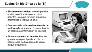 Evolución histórica de la (TI)
• El correo electrónico. No solo permite
enviar y recibir mails con archivos
adjuntos, sino que también almacena
información e incluye un chat.
• Búsqueda de información a través de
motores de búsqueda. Es decir, buscar
un producto o información en internet.
• Almacenamiento en la nube. Permite
guardar cualquier tipo de archivo en
internet. Así, no hay riesgo de perder
ningún documento.
 