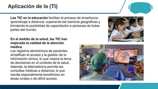 Aplicación de la (TI)
Las TIC en la educación facilitan el proceso de enseñanza-
aprendizaje a distancia, superando las barreras geográficas y
brindando la posibilidad de capacitación a personas de todas
partes del mundo.
En el ámbito de la salud, las TIC han
mejorado la calidad de la atención
médica.
Los registros electrónicos de pacientes
simplifican el acceso y la gestión de la
información clínica, lo que mejora la toma
de decisiones en el contexto de la salud.
Además, la telemedicina permite las
consultas médicas a distancia, lo que
resulta especialmente beneficioso en
áreas rurales o de difícil acceso.
 