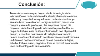 Conclusión:
Teniendo en cuenta que, hoy en día la tecnología de la
información es parte del día a día, desde el uso de teléfonos,
software y computadoras que forman parte de nosotros ya
sea a la hora de realizar un trabajo académico, hacer una
compra y venta de productos, las empresas hoy en día
requieren de la tecnología de información para facilitar su
carga de trabajo, esto ha ido evolucionando con el paso del
tiempo, y nosotros nos hemos ido adaptando al cambio,
hemos estado evolucionando constantemente el cual vamos a
un futuro en donde el mundo se mueva de manera digital,
estudio, trabajo, salud, negocios, todo se moverá en una sola
línea, la tecnología de la información
 