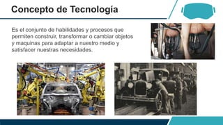 Concepto de Tecnología
Es el conjunto de habilidades y procesos que
permiten construir, transformar o cambiar objetos
y maquinas para adaptar a nuestro medio y
satisfacer nuestras necesidades.
 