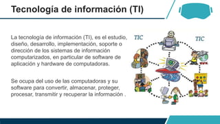 Tecnología de información (TI)
La tecnología de información (TI), es el estudio,
diseño, desarrollo, implementación, soporte o
dirección de los sistemas de información
computarizados, en particular de software de
aplicación y hardware de computadoras.
Se ocupa del uso de las computadoras y su
software para convertir, almacenar, proteger,
procesar, transmitir y recuperar la información .
 