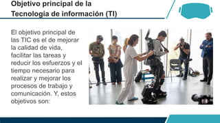 Objetivo principal de la
Tecnología de información (TI)
El objetivo principal de
las TIC es el de mejorar
la calidad de vida,
facilitar las tareas y
reducir los esfuerzos y el
tiempo necesario para
realizar y mejorar los
procesos de trabajo y
comunicación. Y, estos
objetivos son:
 