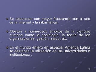 Se relacionan con mayor frecuencia con el uso
de la Internet y la informática.
Afectan a numerosos ámbitos de la ciencias
humana como la sociología, la teoría de las
organizaciones, gestión, salud, etc.
En el mundo entero en especial América Latina
se destacan la utilización en las universidades e
instituciones .
10
 
