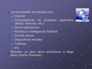 11
Las principales tecnologías son:
 Internet
 Computadoras de propósito específico
(Salud, finanzas, etc.)
 Dinero electrónico.
 Robótica e Inteligencia Artificial.
 Smarth phone
 Dispositivos móviles
 Tabletas.
 Etc.
Resultan un gran alivio económico a largo
plazo (fuerte inversión).
 